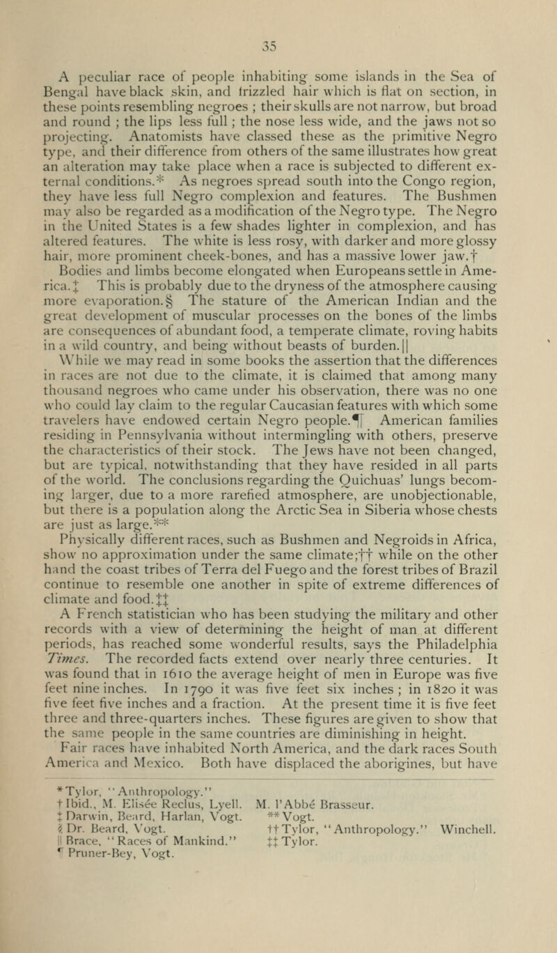 A peculiar race of people inhabiting some islands in the Sea of Bengal have black skin, and frizzled hair which is flat on section, in these points resembling negroes ; their skulls are not narrow, but broad and round ; the lips less full ; the nose less wide, and the jaws not so projecting. Anatomists have classed these as the primitive Negro type, and their difference from others of the same illustrates how great an alteration may take place when a race is subjected to different ex- ternal conditions. ^^ As negroes spread south into the Congo region, they have less full Negro complexion and features. The Bushmen may also be regarded as a modification of the Negro type. The Negro in the United States is a few shades lighter in complexion, and has altered features. The white is less rosy, with darker and more glossy hair, more prominent cheek-bones, and has a massive lower jaw.f Bodies and limbs become elongated when Europeans settle in Ame- rica. X This is probably due to the dryness of the atmosphere causing more evaporation.§ The stature of the American Indian and the great development of muscular processes on the bones of the limbs are consequences of abundant food, a temperate climate, roving habits in a wild country, and being without beasts of burden. || While we may read in some books the assertion that the differences in races are not due to the climate, it is claimed that among many thousand negroes who came under his observation, there was no one who could lay claim to the regular Caucasian features with which some travelers have endowed certain Negro people.^ American families residing in Pennsylvania without intermingling with others, preserve the characteristics of their stock. The Jews have not been changed, but are typical, notwithstanding that they have resided in all parts of the world. The conclusions regarding the Ouichuas' lungs becom- ing larger, due to a more rarefied atmosphere, are unobjectionable, but there is a population along the Arctic Sea in Siberia whose chests are just as large.'=^'^^ Physically different races, such as Bushmen and Negroids in Africa, show no approximation under the same climate;tt while on the other hand the coast tribes of Terra del Fuego and the forest tribes of Brazil continue to resemble one another in spite of extreme differences of climate and food. J J A French statistician who has been studying the military and other records with a view of determining the height of man at different periods, has reached some wonderful results, says the Philadelphia Times. The recorded facts extend over nearly three centuries. It was found that in 1610 the average height of men in Europe was five feet nine inches. In 1790 it was five feet six inches ; in 1820 it was five feet five inches and a fraction. At the present time it is five feet three and three-quarters inches. These figures are given to show that the same people in the same countries are diminishing in height. Fair races have inhabited North America, and the dark races South America and Mexico. Both have displaced the aborigines, but have *Tylor,  AiUhropology. tibid.. .M. Elisee Recfus, Lyell. M. I'Abbe Brasseur. t Darwin, Beard. Harlan, Vogt. **Vogt. <^ Dr. Beard. Vogt. tfTylor, Anthropology. Winchell. II Brace. Races of Mankind. ^ Tylor. * Priiner-Bey, Vogt.