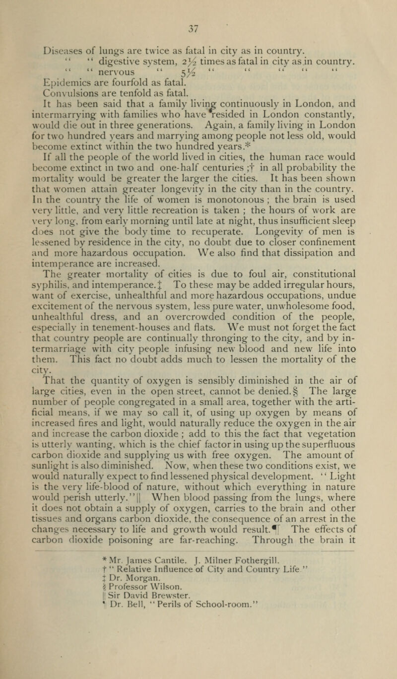 Diseases of lungs are twice as fatal in city as in country.   digestive system, 2y2 times as fatal in city as in country.  nervous  5>^  Epidemics are fourfold as fatal. Convulsions are tenfold as fatal. It has been said that a family livine continuously in London, and intermarrying with families who have resided in London constantly, would die out in three generations. Again, a family li\'ing in London for two hundred years and marrying among people not less old, would become extinct within the two hundred years.* If all the people of the world li\'ed in cities, the human race would become extinct in two and one-hah' centuries ;t in all probability the mortality would be greater the larger the cities. It has been shown that women attain greater longevity in the city than in the country. In the country the life of women is monotonous ; the brain is used very little, and very little recreation is taken ; the hours of work are very long, from early morning until late at night, thus insufficient sleep does not give the body time to recuperate. Longevity of men is lessened by residence in the city, no doubt due to closer confinement and more hazardous occupation. We also find that dissipation and intemperance are increased. The greater mortality of cities is due to foul air, constitutional syphilis, and intemperance. J To these may be added irregular hours, want of exercise, unhealthful and more hazardous occupations, undue excitement of the nervous system, less pure water, unwholesome food, unhealthful dress, and an overcrowded condition of the people, especially in tenement-houses and flats. We must not forget the fact that country people are continually thronging to the city, and by in- termarriage with city people infusing new blood and new life into them. This fact no doubt adds much to lessen the mortality of the city. That the quantity of oxygen is sensibly diminished in the air of large cities, even in the open street, cannot be denied. 5^ The large number of people congregated in a small area, together with the arti- ficial means, if we may so call it, of using up oxygen by means of increased fires and light, would naturally reduce the oxygen in the air and increase the carbon dioxide ; add to this the fact that vegetation is utterly wanting, which is the chief factor in using up the superfluous carbon dioxide and supplying us with free oxygen. The amount of sunlight is also diminished. Now, when these two conditions exist, we would naturally expect to find lessened physical development. '' Light is the very life-blood of nature, without which everything in nature would perish utterly. || When blood passing from the lungs, where it does not obtain a supply of oxygen, carries to the brain and other tissues and organs carbon dioxide, the consequence of an arrest in the change> necessary to life and growth would result.*^ The effects of carbon dioxide poisoning are far-reaching. Through the brain it * Mr. James Cantile. J. Milner Fother^ill. t  Relative Influence of City and Country Life  X Dr. Morgan. \ Professor Wilson. II Sir David Brewster. • Dr. Bell. Perils of School-room.