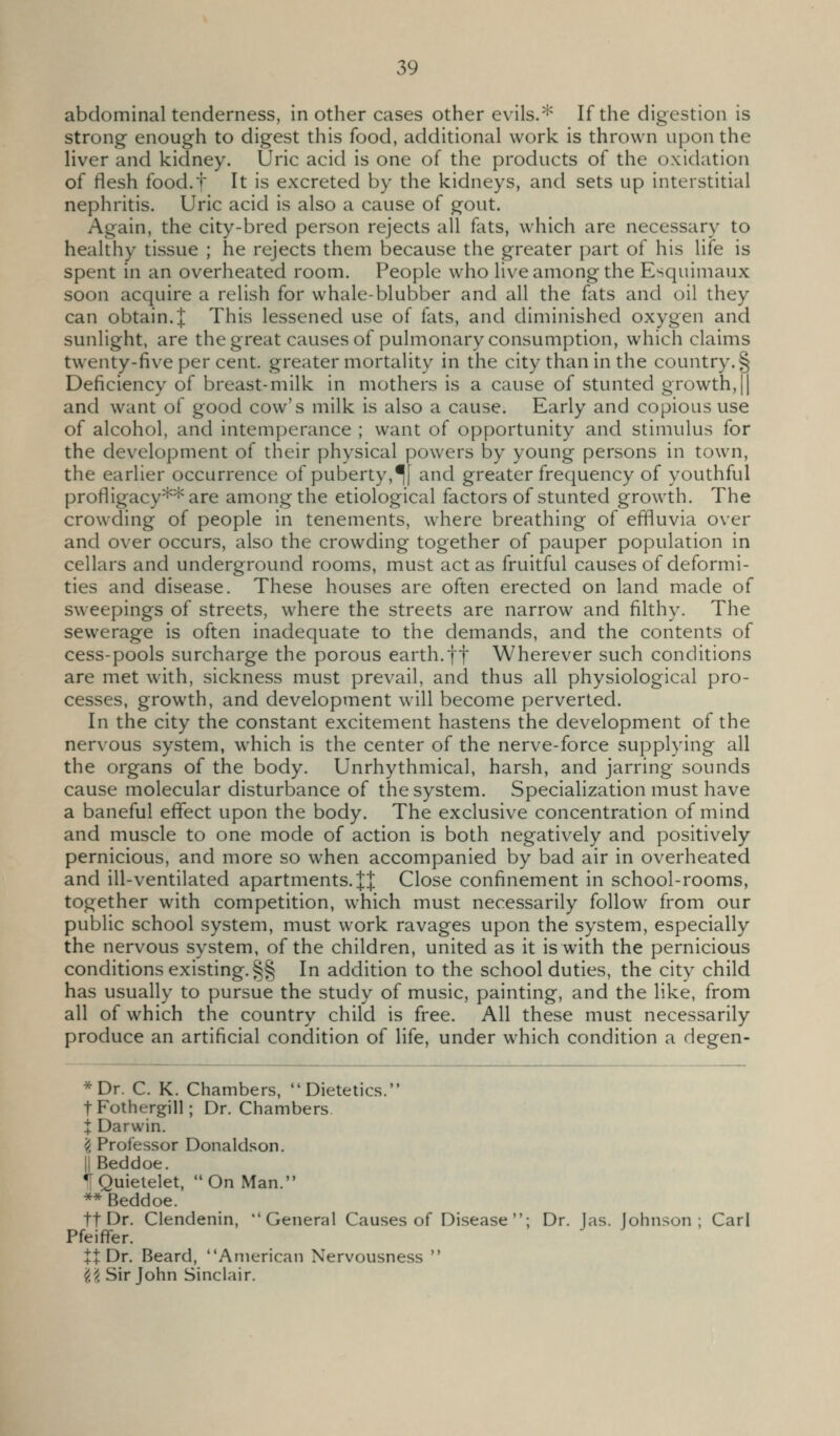 abdominal tenderness, in other cases other evils.* If the digestion is strong enough to digest this food, additional work is thrown upon the liver and kidney. Uric acid is one of the products of the oxidation of flesh food.f It is excreted by the kidneys, and sets up interstitial nephritis. Uric acid is also a cause of gout. Again, the city-bred person rejects all fats, which are necessary to healthy tissue ; he rejects them because the greater part of his life is spent in an overheated room. People who live among the Esquimaux soon acquire a relish for whale-blubber and all the fats and oil they can obtain.! This lessened use of fats, and diminished oxygen and sunlight, are the great causes of pulmonary consumption, which claims twenty-five per cent, greater mortality in the city than in the country. § Deficiency of breast-milk in mothers is a cause of stunted growth, || and want of good cow's milk is also a cause. Early and copious use of alcohol, and intemperance ; want of opportunity and stimulus for the development of their physical powers by young persons in town, the earlier occurrence of puberty,^[ and greater frequency of youthful profligacy** are among the etiological factors of stunted growth. The crowding of people in tenements, where breathing of effluvia over and over occurs, also the crowding together of pauper population in cellars and underground rooms, must act as fruitful causes of deformi- ties and disease. These houses are often erected on land made of sweepings of streets, where the streets are narrow and filthy. The sewerage is often inadequate to the demands, and the contents of cess-pools surcharge the porous earth.ft Wherever such conditions are met with, sickness must prevail, and thus all physiological pro- cesses, growth, and development will become perverted. In the city the constant excitement hastens the development of the nervous system, which is the center of the nerve-force supplying all the organs of the body. Unrhythmical, harsh, and jarring sounds cause molecular disturbance of the system. Specialization must have a baneful effect upon the body. The exclusive concentration of mind and muscle to one mode of action is both negatively and positively pernicious, and more so when accompanied by bad air in overheated and ill-ventilated apartments.JJ Close confinement in school-rooms, together with competition, which must necessarily follow from our public school system, must work ravages upon the system, especially the nervous system, of the children, united as it is with the pernicious conditions existing. §§ In addition to the school duties, the city child has usually to pursue the study of music, painting, and the like, from all of which the country child is free. All these must necessarily produce an artificial condition of life, under which condition a degen- *Dr. C. K. Chambers, Dietetics. tFothergill; Dr. Chambers t Darwin. 'i Professor Donaldson. IIBeddoe. IQuielelet, On Man. ** Beddoe. ft Dr. Clendenin, General Causes of Disease; Dr. las. Johnson; Carl Pfeiffer. It Dr. Beard, American Nervousness  '^i Sir John Sinclair.