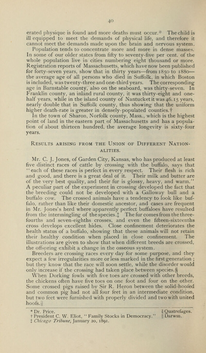 erated physique is found and more deaths must occur.* The child is ill equipped to meet the demands of physical life, and therefore it cannot meet the demands made upon the brain and nervous system. Population tends to concentrate more and more in dense masses. In some of our older states from fifty to seventy-five per cent, of the whole population live in cities numbering eight thousand or more. Registration reports of Massachusetts, which have now been published for forty-seven years, show that in thirty years—from 1850 to 1880— the average age of all persons who died in Sufifolk, in which Boston is included, was twenty-three and one-third years. The corresponding age in Barnstable county, also on the seaboard, was thirty-seven. In Franklin county, an inland rural county, it was thirty-eight and one- half years, while in the island county of Nantucketit was 46.15 years, nearly double that in Suffolk county, thus showing that the uniform higher death-rate is greater in densely-populated counties.f In the town of Sharon, Norfolk county, Mass., which is the highest point of land in the eastern part of Massachusetts and has a popula- tion of about thirteen hundred, the average longevity is sixty-four years. Results arising from the Union of Different Nation- alities. Mr. C. J. Jones, of Garden City, Kansas, who has produced at least five distinct races of cattle by crossing with the buffalo, says that '' each of these races is perfect in every respect. Their flesh is rich and good, and there is a great deal of it. Their milk and butter are of the very best quality, and their fur is glossy, heavy, and warm. A peculiar part of the experiment in crossing developed the fact that the breeding could not be developed with a Galloway bull and a buffalo cow. The crossed animals have a tendency to look like buf- falo, rather than like their domestic ancestor, and cases are frequent in Mr. Jones's herd where apparently perfect buffaloes have resulted from the intermingling of the species.J The fur comes from the three- fourths and seven-eighths crosses, and even the fifteen-sixteenths cross develops excellent hides. Close confinement deteriorates the health status of a buffalo, showing that these animals will not retain their healthy condition when placed in close confinement. The illustrations are given to show that when different breeds are crossed, the offspring exhibit a change in the osseous system. Breeders are crossing races e\ery day for some purpose, and they expect a few irregularities more or less marked in the first generation ; but they know that the race will soon settle, while the disorder would only increase if the crossing had taken place between species. § When Dorking fowls with five toes are crossed with other breeds, the chickens often have five toes on one foot and four on the other. Some crossed pigs raised by Sir R. Heron between the solid-hoofed and common pig had not all four feet in an intermediate condition, but two feet were furnished with properly divided and two with united hoofs.il *Dr. Price. ^ Quatrefages. t President C. W. Eliot,  Family Stocks in Democracy. || Uarvvin. I Chicago Tribime, January 20, 1891.