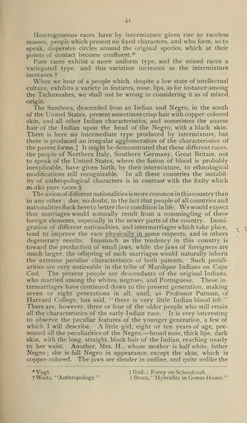 Heterogeneous races have by intermixture given rise to raceless masses, people which present no fixed cliaracters, and who form, so to speak, dispersive circles around the original species, which at their points of contact become confluent.* Pure races exhibit a more uniform type, and the mixed races a variegated type, and this variation increases as the intermixture increases.t When we hear of a people which, despite a low state of intellectual culture, exhibits a variety in features, nose, lips, as for instance among the Tschuvashes, we shall not be wrong in considering it as of mixed •origin. The Samboes, descended from an Indian and Negro, in the south of the United States, present sometimes crisp hair with copper-colored skin, and all other Indian characteristics, and sometimes the coarse hair of the Indian upon the head of the Negro, with a black skin. There is here no intermediate type produced by intermixture, but there is produced an irregular agglomeration of the characteristics of the parent forms. J It might be demonstrated that these different races, the people of Northern Italy, Southern Germany, Great Britain, not to speak of the United States, where the fusion of blood is probably inexplicable, have given birth, by their intermixture, to ethnological modifications still recognizable. In all these countries the instabil- itv of anthropological characters is in contrast with the fixity which tn irks pure races.§ The union of different nationalities is more common in this country than in any other ; due, no doubt, to the fact that people of all countries and nationalities flock here to better their condition in life. We would expect that marriages would naturally result from a commingling of these foreign elements, especially in the newer parts of the country. Immi- gration of different nationalities, and intermarriages which take place, -^ tend to improve the race physically in some respects, and in others , degeneracy results. Inasmuch as the tendency in this country is toward the production of small jaws, while the jaws of foreigners are much larger, the offspring of such marriages would naturally inherit the extreme peculiar characteristics of both parents. Such peculi- arities are very noticeable in the tribe of Marshpee Indians on Cape Cod. The present people are descendants of the original Indians, w^ho married among the whites, negroes, and Portuguese. These in- termarriages have continued down to the present generation, making seven or eight generations in all, until, as Professor Putnam, of Harvard College, has said, there is very little Indian blood left. There are, however, three or four of the older people who still retain all the characteristics of the early Indian race. It is very interesting to observe the peculiar features of the younger generation, a few of which I will describe. A little girl, eight or ten years of age, pre- sented all the peculiarities of the Negro,—broad nose, thick lips, dark skin, with the long, straight, black hair of the Indian, reaching nearly to her waist. Another, Mrs. H., whose mother is half white, father Negro ; she is full Negro in appearance, except the skin, which is copper-colored. The jaws are slender in outline, and quite unlike the * Vogt. J Ibid. ; Forey on Schoolcraft. tWaitz, Anthropology  ^ Broca, Hybridity in Genus Homo.