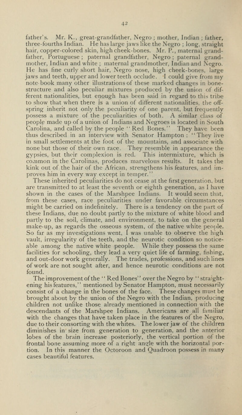 father's. Mr. K., great-grandfather, Negro ; mother, Indian ; father, three-fourths Indian. He has large jaws Hke the Negro ; long, straight hair, copper-colored skin, high cheek-bones. Mr. P., maternal grand- father, Portuguese ; paternal grandfather, Negro ; paternal grand- mother, Indian and white ; maternal grandmother, Indian and Negro. He has fine curly short hair, Negro nose, high cheek-bones, large jaws and teeth, upper and lower teeth occlude. I could give from my note-book many other illustrations of these marked changes in bone- structure and also peculiar mixtures produced by the union of dif- ferent nationalities, but enough has been said in regard to this tribe to show that when there is a union of different nationalities, the off- spring inherit not only the peculiarity of one parent, but frequently possess a mixture of the peculiarities of both. A similar class of people made up of a union of Indians and Negroes is located in South Carolina, and called by the people  Red Bones. They have been thus described in an interview with Senator Hampton : They live in small settlements at the foot of the mountains, and associate with none but those of their own race. They resemble in appearance the gypsies, but their complexion is red. This intermixture, which is cOxiimon in the Carolinas, produces marvelous results. It takes the kink out of the hair of the African, strengthens his features, and im- proves him in every way except in temper. These inherited peculiarities do not cease at the first generation, but are transmitted to at least the seventh or eighth generation, as I have shown in the cases of the Marshpee Indians. It would seem that, from these cases, race peculiarities under favorable circumstances might be carried on indefinitely. There is a tendency on the part of these Indians, due no doubt partly to the mixture of white blood and partly to the soil, climate, and environment, to take on the general make-up, as regards the osseous system, of the native white people. So far as my investigations went, I was unable to observe the high vault, irregularity of the teeth, and the neurotic condition so notice- able among the native white people. While they possess the same facilities for schooling, they lead a very quiet life of farming, fishing, and out-door work generally. The trades, professions, and such lines of work are not sought after, and hence neurotic conditions are not found. The improvement of the '' Red Bones'' over the Negro by '' straight- ening his features, mentioned by Senator Hampton, must necessarily consist of a change in the bones of the face. These changes must be brought about by the union of the Negro with the Indian, producing children not unlike those already mentioned in connection with the descendants of the Marshpee Indians. Americans are all familiar with the changes that have taken place in the features of the Negro, due to their consorting with the whites. The lower jaw of the children diminishes in size from generation to generation, and the anterior lobes of the brain increase posteriorly, the vertical portion of the frontal bone assuming more of a right ancrle with the horizontal por- tion. In this manner the Octoroon and Quadroon possess in many cases beautiful features.