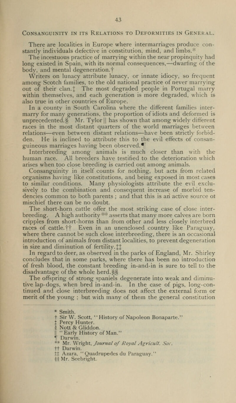 Consanguinity in its Relations to Deformities in General. There are localities in Europe where intermarriages produce con- stantly individuals defective in constitution, mind, and limbs.'f^ The incestuous practice of marrying within the near propinquity had long existed in Spain, with its normal consequences,—dwarhng of the body, and mental degeneration.! Writers on lunacy attribute lunacy, or innate idiocy, so frequent among Scotch families, to the old national practice of never marrying out of their clan. J; The most degraded people in Portugal marry within themselves, and each generation is more degraded, which is also true in other countries of Europe. In a county in South Carolina where the different families inter- marry for many generations, the proportion of idiots and deformed is unprecedented. § Mr. Tylor|| has shown that among widely different races in the most distant quarters of the world marriages between relations—even between distant relations—have been strictly forbid- den. He is inclined to attribute this to the evil effects of consan- guineous marriages having been observed.•'T Interbreeding among animals is much closer than with the human race. All breeders have testified to the deterioration which arises when too close breeding is carried out among animals. Consanguinity in itself counts for nothing, but acts from related organisms having like constitutions, and being exposed in most cases to similar conditions. Many physiologists attribute the e\'il exclu- sively to the combination and consequent increase of morbid ten- dencies common to both parents ; and that this is an active source ot mischief there can be no doubt. The short-horn cattle offer the most striking case of close inter- breeding. A high authority ** asserts that many more calves are born cripples from short-horns than from other and less closely interbred races of cattle.ft Even in an unenclosed country like Paraguay, where there cannot be such close interbreeding, there is an occasional introduction of animals from distant localities, to prevent degeneration in size and diminution of fertility. JJ In regard to deer, as observed in the parks of England, Mr. Shirley concludes that in some parks, where there has been no introduction of fresh blood, the constant breeding in-and-in is sure to tell to the disadvantage of the whole herd.§§ The offspring of strong spaniels degenerate into weak and diminu- tive lap-dogs, when bred in-and-in. In the case of pigs, long-con- tinued and close interbreeding does not affect the external form or merit of the young ; but w^ich many of them the general constitution * Smith. t Sir W. Scott, *'History of Napoleon Bonaparte. X Percy Hunter. I Nott & Gliddon. I Early History of Man. ^ Darwin. ** Mr. \<!x\^\\\. Journal of Royal Agricult. Soc. tt Darwin. tl Azara.  Quadrupedes du Paraguay. \i Mr. Seebright.