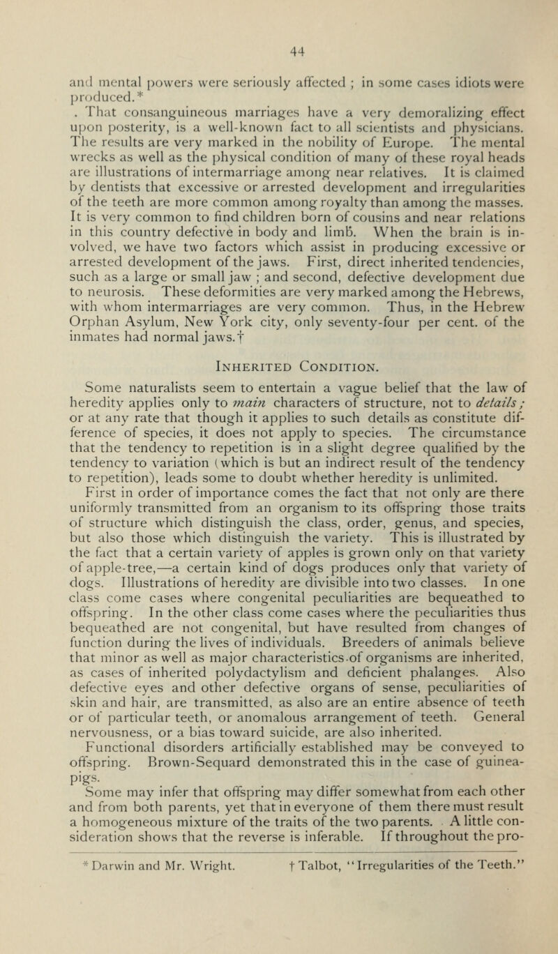 and mental powers were seriously affected ; in some cases idiots were produced.* . That consanguineous marriages have a very demoralizing effect upon posterity, is a well-known fact to all scientists and physicians. The results are very marked in the nobility of Europe. The mental wrecks as well as the physical condition of many of these royal heads are illustrations of intermarriage among near relatives. It is claimed by dentists that excessive or arrested development and irregularities of the teeth are more common among royalty than among the masses. It is very common to find children born of cousins and near relations in this country defective in body and limb. When the brain is in- volved, we have two factors which assist in producing excessive or arrested development of the jaws. First, direct inherited tendencies, such as a large or small jaw ; and second, defective development due to neurosis. These deformities are very marked among the Hebrews, with whom intermarriages are very common. Thus, in the HeVjrew Orphan Asylum, New York city, only seventy-four per cent, of the inmates had normal jaws, f Inherited Condition. Some naturalists seem to entertain a vague belief that the law of heredity applies only to Tnain characters of structure, not to details ; or at any rate that though it applies to such details as constitute dif- ference of species, it does not apply to species. The circumstance that the tendency to repetition is in a slight degree qualified by the tendency to variation (which is but an indirect result of the tendency to repetition), leads some to doubt whether heredity is unlimited. First in order of importance comes the fact that not only are there uniformly transmitted from an organism to its offspring those traits of structure which distinguish the class, order, genus, and species, but also those which distinguish the variety. This is illustrated by the fact that a certain variety of apples is grown only on that variety of apple-tree,—a certain kind of dogs produces only that variety of dogs. Illustrations of heredity are divisible into two classes. In one class come cases where congenital peculiarities are bequeathed to offspring. In the other class come cases where the peculiarities thus bequeathed are not congenital, but have resulted from changes of function during the lives of individuals. Breeders of animals believe that minor as well as major characteristics of organisms are inherited, as cases of inherited polydactylism and deficient phalanges. Also defective eyes and other defective organs of sense, peculiarities of skin and hair, are transmitted, as also are an entire absence of teeth or of particular teeth, or anomalous arrangement of teeth. General nervousness, or a bias toward suicide, are also inherited. Functional disorders artificially established may be conveyed to offspring. Brown-Sequard demonstrated this in the case of guinea- pigs. Some may infer that offspring may differ somewhat from each other and from both parents, yet that in everyone of them there must result a homogeneous mixture of the traits of the two parents. A little con- sideration shows that the reverse is inferable. If throughout thepro- * Darwin and Mr. Wright. f Talbot,  Irregulanties of the Teeth.