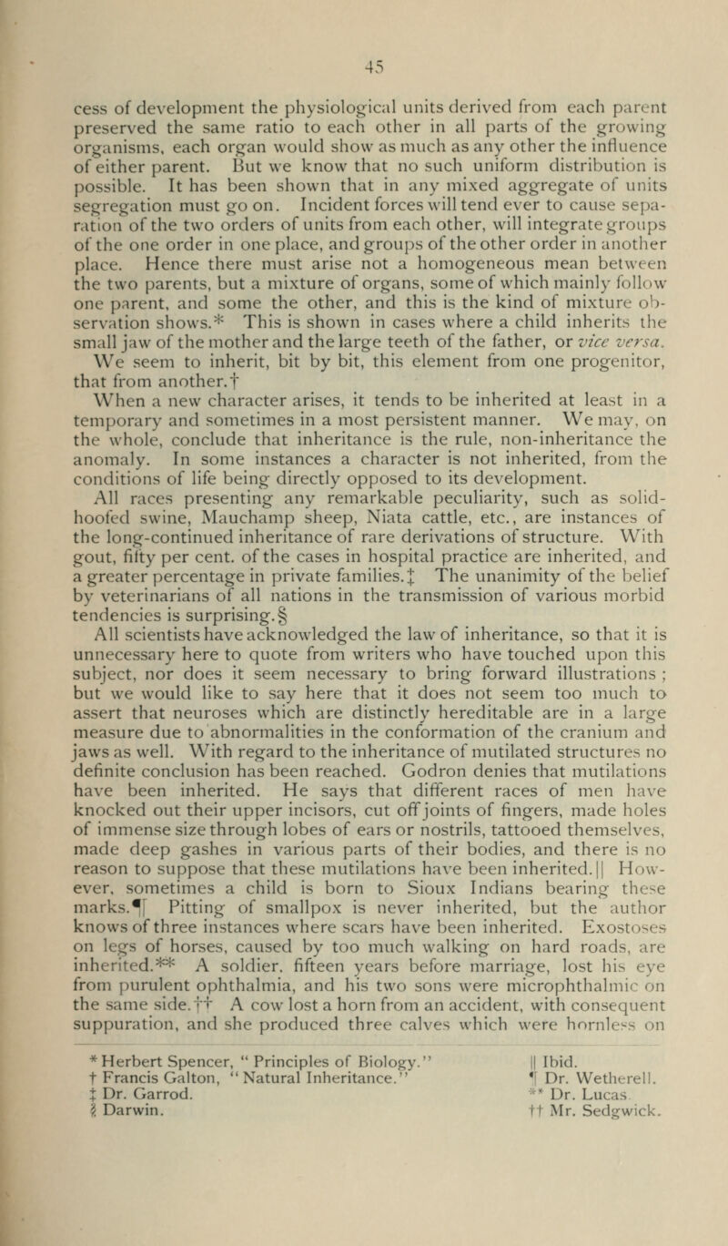 cess of development the physiological units derived from each parent preserved the same ratio to each other in all parts of the growing organisms, each organ would show as much as any other the influence of either parent. But we know that no such uniform distribution is possible. It has been shown that in any mixed aggregate of units segregation must go on. Incident forces will tend ever to cause sepa- ration of the two orders of units from each other, will integrate groups of the one order in one place, and groups of the other order in another place. Hence there must arise not a homogeneous mean between the two parents, but a mixture of organs, some of which mainly follow one parent, and some the other, and this is the kind of mixture ob- servation shows.* This is shown in cases where a child inherits the small jaw of the mother and the large teeth of the father, or vice versa. We seem to inherit, bit by bit, this element from one progenitor, that from another.f When a new character arises, it tends to be inherited at least in a temporary and sometimes in a most persistent manner. We may, on the whole, conclude that inheritance is the rule, non-inheritance the anomaly. In some instances a character is not inherited, from the conditions of life being directly opposed to its development. All races presenting any remarkable peculiarity, such as solid- hoofed swine, Mauchamp sheep, Niata cattle, etc., are instances of the long-continued inheritance of rare derivations of structure. With gout, fifty per cent, of the cases in hospital practice are inherited, and a greater percentage in private families.]; The unanimity of the belief by veterinarians of all nations in the transmission of various morbid tendencies is surprising.^ All scientists have acknowledged the law of inheritance, so that it is unnecessary here to quote from writers who have touched upon this subject, nor does it seem necessary to bring forward illustrations ; but we would like to say here that it does not seem too much to assert that neuroses which are distinctlv hereditable are in a lari^e measure due to abnormalities in the conformation of the cranium and jaws as well. With regard to the inheritance of mutilated structures no definite conclusion has been reached. Godron denies that mutilations have been inherited. He says that different races of men have knocked out their upper incisors, cut off joints of fingers, made holes of immense size through lobes of ears or nostrils, tattooed themselves, made deep gashes in various parts of their bodies, and there is no reason to suppose that these mutilations have been inherited. || How- ever, sometimes a child is born to Sioux Indians bearing these marks.If Pitting of smallpox is never inherited, but the author knows of three instances where scars have been inherited. Exostoses on legs of horses, caused by too much walking on hard roads, are inherited.** A soldier, fifteen years before marriage, lost his eye from purulent ophthalmia, and his two sons were microphthalmic on the same side.ft A cow lost a horn from an accident, with consequent suppuration, and she produced three calves which were hornless on * Herbert Spencer,  Principles of Biology. || Ibid. t Francis Galton, Natural Inheritance. *f Dr. Wetherell. X Dr. Garrod. -^^ Dr. Lucas \ Darwin. tt Mr. Sedgwick.