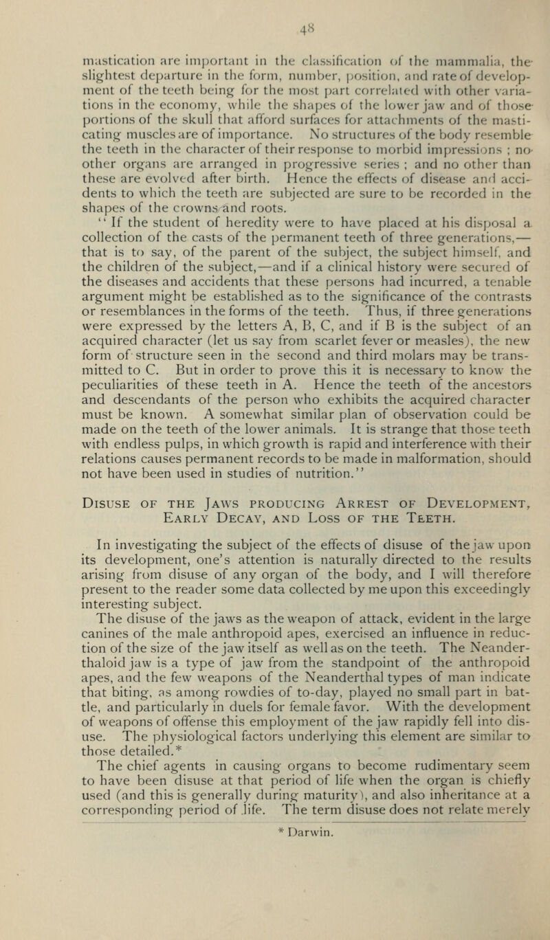 4S mastication are important in the classification ol the niammaha, the- slightest departure in the form, number, jjosition, and rate of develop- ment of the teeth being for the most part correlated with other varia- tions in the economy, while the shapes of the lower jaw and of those- portions of the skull that afford surfaces for attachments of the masti- cating- muscles are of importance. No structures of the body resemble the teeth in the character of their response to morbid impressions ; no- other organs are arranged in progressive series ; and no other than these are evolved after birth. Hence the effects of disease anrl acci- dents to which the teeth are subjected are sure to be recorded in the shapes of the crowns and roots.  If the student of heredity were to have placed at his disposal a collection of the casts of the permanent teeth of three generations,— that is to say, of the parent of the subject, the subject himself, and the children of the subject,—and if a clinical history were secured of the diseases and accidents that these persons had incurred, a tenable argument might be established as to the significance of the contrasts or resemblances in the forms of the teeth. Thus, if three generations were expressed by the letters A, B, C, and if B is the subject of an acquired character (let us say from scarlet fever or measles), the new form of structure seen in the second and third molars may be trans- mitted to C. But in order to prove this it is necessary to know the peculiarities of these teeth in A. Hence the teeth of the ancestors and descendants of the person who exhibits the acquired character must be known. A somewhat similar plan of observation could be made on the teeth of the lower animals. It is strange that those teeth with endless pulps, in which growth is rapid and interference with their relations causes permanent records to be made in malformation, should not have been used in studies of nutrition. Disuse of the Jaws producing Arrest of Development, Early Decay, and Loss of the Teeth. In investigating the subject of the effects of disuse of the jaw upon its development, one's attention is naturally directed to the results arising from disuse of any organ of the body, and I will therefore present to the reader some data collected by me upon this exceedingly interesting subject. The disuse of the jaws as the weapon of attack, evident in the large canines of the male anthropoid apes, exercised an influence in reduc- tion of the size of the jaw itself as well as on the teeth. The Neander- thaloid jaw is a type of jaw from the standpoint of the anthropoid apes, and the few weapons of the Neanderthal types of man indicate that biting, as among rowdies of to-day, played no small part in bat- tle, and particularly in duels for female favor. With the development of weapons of offense this employment of the jaw rapidly fell into dis- use. The physiological factors underlying this element are similar to those detailed.'*' The chief agents in causing organs to become rudimentary seem to have been disuse at that period of life when the organ is chiefly used (and this is generally during maturity), and also inheritance at a corresponding period of .life. The term disuse does not relate merely * Darwin.