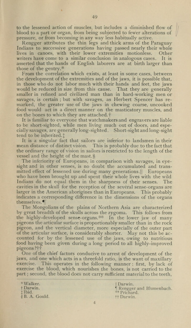 to the lessened action of muscles, but includes a diminished flow of blood to a part or organ, from being subjected to fewer alterations of [/ pressure, or from becoming in any way less habitually active. Rengger attributes the thin legs and thick arms of the Paraguay Indians to successive generations having passed nearly their whole lives in canoes, with their lower extremities motionless. Other writers have come to a similar conclusion in analogous cases. It is asserted that the hands of English laborers are at birth larger than those of the gentry.* From the correlation which exists, at least in some cases, between the development of the extremities and of the jaws, it is possible that, in those who do not labor much with their hands and feet, the jaws would be reduced in size from this cause. That they are generally smaller in refined and civilized man than in hard-working men or savages, is certain ; but with savages, as Herbert Spencer has re- marked, the greater use of the jaws in chewing coarse, uncooked food would act in a direct manner on the masticatorv muscles, and on the bones to which they are attached.f It is familiar to everyone that watchmakers and engravers are liable to be short-sighted, while men living much out of doors, and espe- cially savages, are generally long-sighted. Short-sight and long-sight tend to be inherited.!' It is a singular fact that sailors are inferior to landsmen in their mean distance of distinct vision. This is probably due to the fact that the ordinary range of vision in sailors is restricted to the length of the vessel and the height of the mast.^ The inferiority of Europeans, in comparison with savages, in eye- sight and in other senses, is no doubt the accumulated and trans- mitted effect of lessened use during many generations.!| Europeans who have been brought up and spent their whole lives with the wild Indians do not equal them in the sharpness of their senses. The cavities in the skull for the reception of the several sense-organs are larger in the American aborigines than in Europeans. This probably indicates a corresponding difference in the dimensions of the organs themselves. ^[ The Mongolians of the plains of Northern Asia are characterized by great breadth of the skulls across the zygoma. This follows from the highly-developed sense-organs.** In the lower jaw of many pigeons the articular surface is proportionably smaller than in the rock pigeon, and the vertical diameter, more especially of the outer part of the articular surface, is considerably shorter. May not this be ac- counted for by the lessened use of the jaws, owing to nutritious food having been given during a long period to all highly-improved pigeons ?tt One of the chief factors conducive to arrest of development of the jaws, and one which acts in a threefold ratio, is the want of maxillary exercise. This operates in the following manner : first, by lack of exercise the blood, which nourishes the bones, is not carried to the part; second, the blood does not carry sufficient material to the teeth, * Walker. || Darwin. t Darwin. ^ Rengger and Blumenbach. ilbid. ^*Prichard. 'i B. A. Gould. ft Darwin.