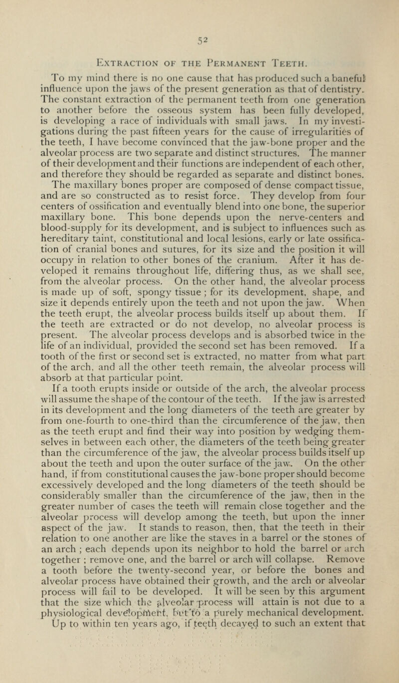 Extraction of the Permanent Teeth. To my mind there is no one cause that has produced such aVjaneful influence upon the jaws of the present generation as that of dentistry. The constant extraction of the permanent teeth from one generation to another before the osseous system has been fully developed, is developing a race of individuals with small jaws. In my investi- gations during the past fifteen years for the cause of irregularities of the teeth, I have become convinced that the jaw-bone proper and the alveolar process are two separate and distinct structures. The manner of their development and their functions are independent of each other, and therefore they should be regarded as separate and distinct bones. The maxillary bones proper are composed of dense compact tissue, and are so constructed as to resist force. They develop from four centers of ossification and eventually blend into one bone, the superior maxillary bone. This bone depends upon the nerve-centers and blood-supply for its development, and is subject to influences such as hereditary taint, constitutional and local lesions, early or late ossifica- tion of cranial bones and sutures, for its size and the position it will occupy in relation to other bones of the cranium. After it has de- veloped it remains throughout life, differing thus, as we shall see, from the alveolar process. On the other hand, the alveolar process is made up of soft, spongy tissue ; for its development, shape, and size it depends entirely upon the teeth and not upon the jaw. When the teeth erupt, the alveolar process builds itself up about them. If the teeth are extracted or do not develop, no alveolar process is present. The alveolar process develops and is absorbed twice in the life of an individual, provided the second set has been removed. If a tooth of the first or second set is extracted, no matter from what part of the arch, and all the other teeth remain, the alveolar process will absorb at that particular point. If a tooth erupts inside or outside of the arch, the alveolar process will assume the shape of the contour of the teeth. If the jaw is arrested in its development and the long diameters of the teeth are greater by from one-fourth to one-third than the circumference of the jaw, then as the teeth erupt and find their way into position by wedging them- selves in between each other, the diameters of the teeth being greater than the circumference of the jaw, the alveolar process builds itself up about the teeth and upon the outer surface of the jaw. On the other hand, if from constitutional causes the jaw-bone proper should become excessively developed and the long diameters of the teeth should be considerably smaller than the circumference of the jaw, then in the greater number of cases the teeth will remain close together and the alveolar process will develop among the teeth, but upon the inner aspect of the jaw. It stands to reason, then, that the teeth in their relation to one another are like the staves in a barrel or the stones of an arch ; each depends upon its neighbor to hold the barrel or arch together ; remove one, and the barrel or arch will collapse. Remove a tooth before the twenty-second year, or before the bones and alveolar process have obtained their growth, and the arch or alveolar process will fail to be developed. It will be seen by this argument that the size which the alveolar process will attain is not due to a physiological deve-lopMeht, buffo a purely mechanical development. Up to within ten years ago, if teeth decaye_d to such an extent that
