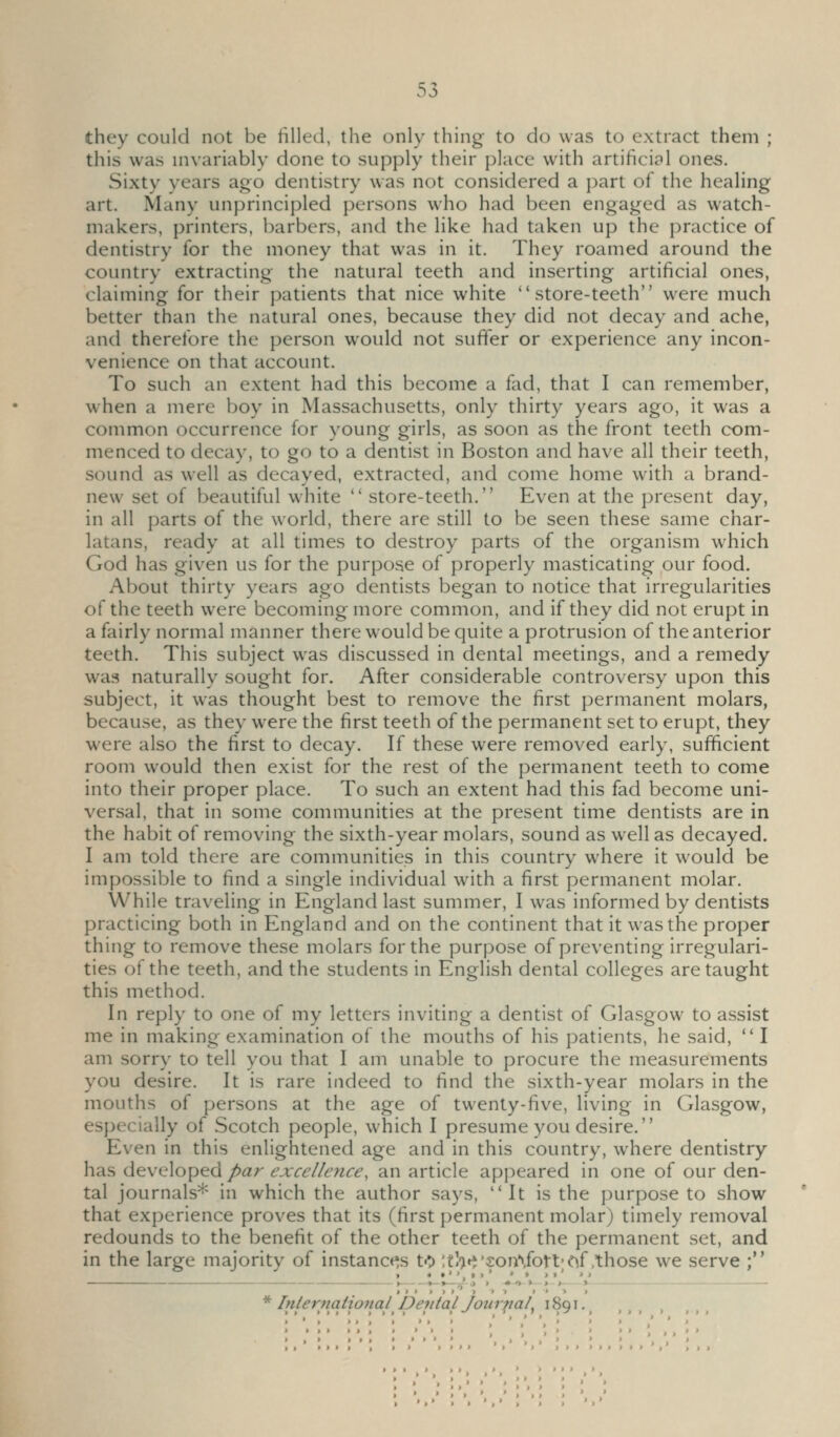 they could not be tilled, the only thing to do was to extract them ; this was invariably done to supply their place with artificial ones. Sixty years ago dentistry was not considered a part of the healing art. Many unprincipled persons who had been engaged as watch- makers, printers, barbers, and the like had taken up the practice of dentistry for the money that was in it. They roamed around the country extracting the natural teeth and inserting artificial ones, claiming for their patients that nice white store-teeth were much better than the natural ones, because they did not decay and ache, and therefore the person would not suffer or experience any incon- venience on that account. To such an extent had this become a fad, that I can remember, when a mere boy in Massachusetts, only thirty years ago, it was a common occurrence for young girls, as soon as the front teeth com- menced to decay, to go to a dentist in Boston and have all their teeth, sound as well as decayed, extracted, and come home with a brand- new set of beautiful white  store-teeth. Even at the present day, in all parts of the world, there are still to be seen these same char- latans, ready at all times to destroy parts of the organism which God has given us for the purpose of properly masticating our food. About thirty years ago dentists began to notice that irregularities of the teeth were becoming more common, and if they did not erupt in a fairly normal manner there would be quite a protrusion of the anterior teeth. This subject was discussed in dental meetings, and a remedy was naturally sought for. After considerable controversy upon this subject, it was thought best to remove the first permanent molars, because, as they were the first teeth of the permanent set to erupt, they were also the first to decay. If these were removed early, sufficient room would then exist for the rest of the permanent teeth to come into their proper place. To such an extent had this fad become uni- versal, that in some communities at the present time dentists are in the habit of removing the sixth-year molars, sound as well as decayed. I am told there are communities In this country where it would be impossible to find a single individual with a first permanent molar. While traveling in England last summer, I was informed by dentists practicing both in England and on the continent that it was the proper thing to remove these molars for the purpose of preventing irregulari- ties of the teeth, and the students in English dental colleges are taught this method. In reply to one of my letters inviting a dentist of Glasgow to assist me in making examination of the mouths of his patients, he said,  I am sorry to tell you that I am unable to procure the measurements you desire. It is rare indeed to find the sixth-year molars in the mouths of persons at the age of twenty-five, living in Glasgow, especially of Scotch people, which I presume you desire. Even in this enlightened age and in this country, where dentistry has developed par excellence, an article appeared in one of our den- tal journals* in which the author says, It is the purpose to show that experience proves that its (first permanent molar) timely removal redounds to the benefit of the other teeth of the permanent set, and in the large majority of instance's to ;thtt'£on\fott'e^f .those we serve ; * International Deiital Journal, i 8q i.