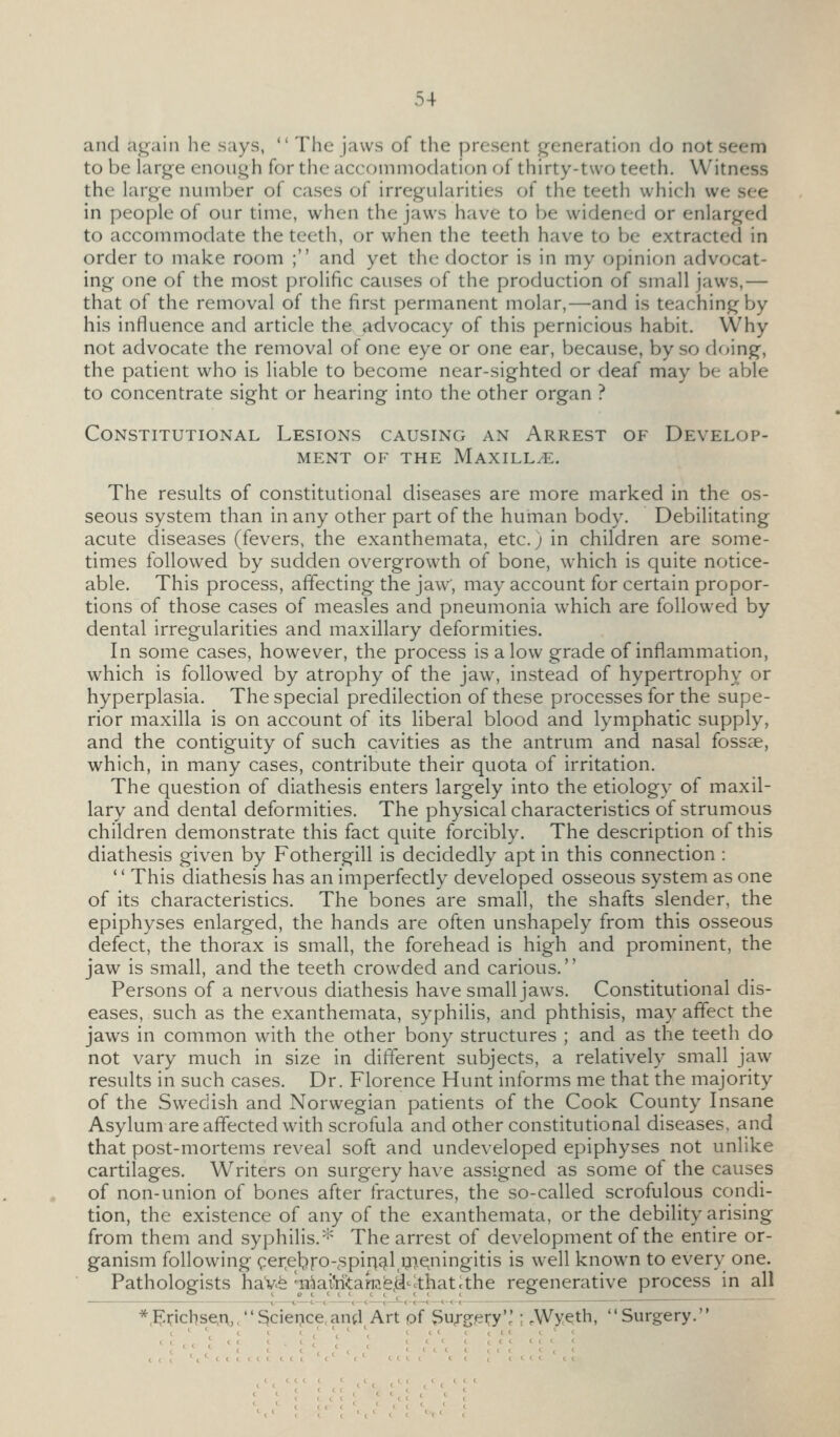 and a^ain he says,  The jaws of the present generation do not seem to be larg-e enoll^h for tlic accommodation of thirty-two teeth. Witness the hirge number of cases of irregularities of the teeth which we see in people of our time, when the jaws have to be widened or enlarged to accommodate the teeth, or when the teeth have to be extracted in order to make room ; and yet the doctor is in my opinion advocat- ing one of the most prolific causes of the production of small jaws,— that of the removal of the first permanent molar,—and is teaching by his influence and article the advocacy of this pernicious habit. Why not advocate the removal of one eye or one ear, because, by so doing, the patient who is liable to become near-sighted or deaf may be able to concentrate sight or hearing into the other organ ? Constitutional Lesions causing an Arrest of Develop- ment OF the Maxilla. The results of constitutional diseases are more marked in the os- seous system than in any other part of the human body. Debilitating acute diseases (fevers, the exanthemata, etc.) in children are some- times followed by sudden overgrowth of bone, which is quite notice- able. This process, affecting the jaw', may account for certain propor- tions of those cases of measles and pneumonia which are followed by dental irregularities and maxillary deformities. In some cases, however, the process is alow grade of inflammation, which is followed by atrophy of the jaw, instead of hypertrophy or hyperplasia. The special predilection of these processes for the supe- rior maxilla is on account of its liberal blood and lymphatic supply, and the contiguity of such cavities as the antrum and nasal fossae, which, in many cases, contribute their quota of irritation. The question of diathesis enters largely into the etiology of maxil- lary and dental deformities. The physical characteristics of strumous children demonstrate this fact quite forcibly. The description of this diathesis given by Fothergill is decidedly apt in this connection : '' This diathesis has an imperfectly developed osseous system as one of its characteristics. The bones are small, the shafts slender, the epiphyses enlarged, the hands are often unshapely from this osseous defect, the thorax is small, the forehead is high and prominent, the jaw is small, and the teeth crowded and carious.'' Persons of a nervous diathesis have small jaws. Constitutional dis- eases, such as the exanthemata, syphilis, and phthisis, may affect the jaws in common with the other bony structures ; and as the teeth do not vary much in size in different subjects, a relatively small jaw results in such cases. Dr. Florence Hunt informs me that the majority of the Swedish and Norwegian patients of the Cook County Insane Asylum are affected with scrofula and other constitutional diseases, and that post-mortems reveal soft and undeveloped epiphyses not unlike cartilages. Writers on surgery have assigned as some of the causes of non-union of bones after fractures, the so-called scrofulous condi- tion, the existence of any of the exanthemata, or the debility arising from them and syphilis.''^ The arrest of development of the entire or- ganism following (;:er,ebro-<'5pinJjil,97.e^ningitis is well known to every one. Pathologists haVfe T3^aiYiitaiTife.d-cthatcthe regenerative process in all *,:^:i:ichseA,,5ciei?ce,an(l Art of Su;-g,ery'' ; .Wyeth, Surgery.