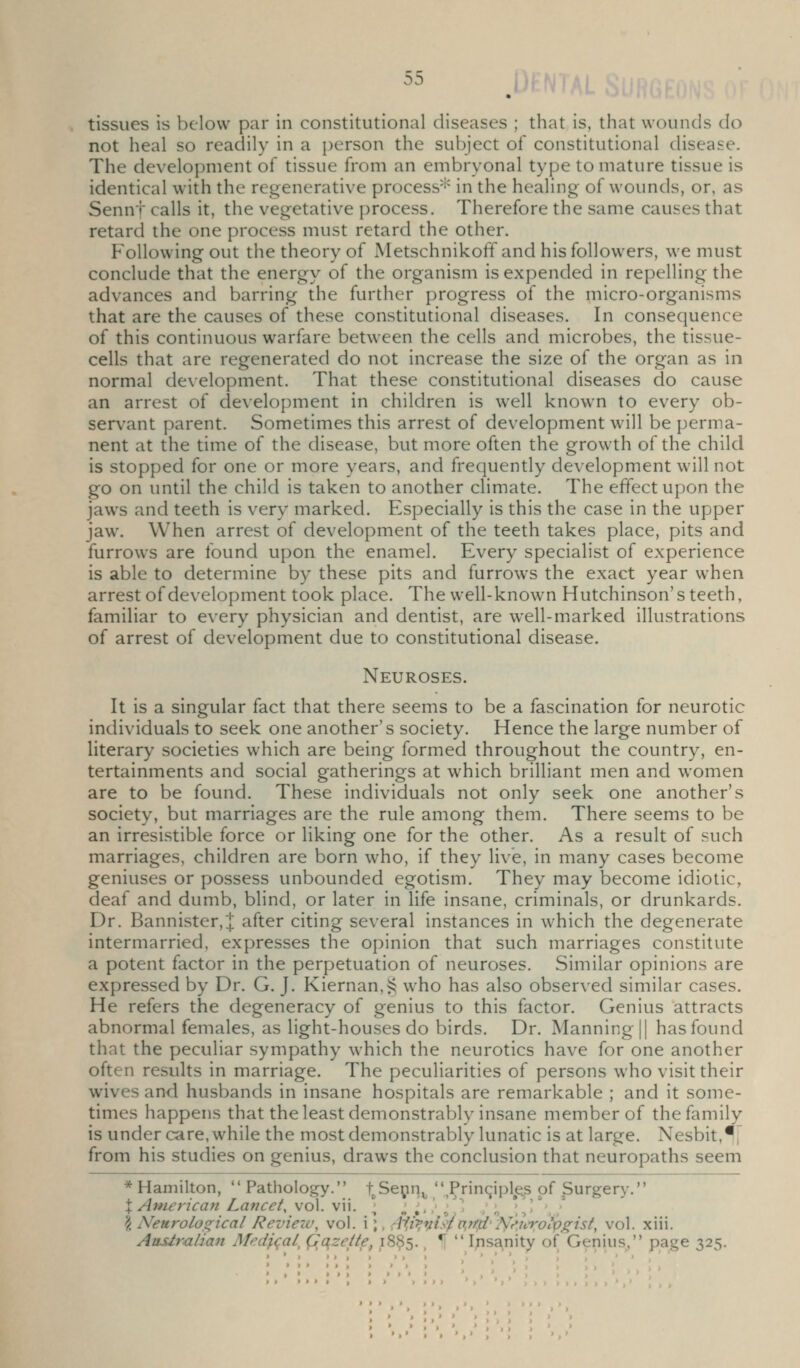 tissues is below par in constitutional diseases ; that is, that wounds do not heal so readily in a person the subject of constitutional disease. The development of tissue from an embryonal type to mature tissue is identical with the regenerative process'^ in the healing of wounds, or, as Sennf calls it, the vegetative process. Therefore the same causes that retard the one process must retard the other. Following out the theory of Metschnikoff and his followers, we must conclude that the energy of the organism is expended in repelling the advances and barring the further progress of the micro-organisms that are the causes of these constitutional diseases. In consequence of this continuous warfare between the cells and microbes, the tissue- cells that are regenerated do not increase the size of the organ as in normal development. That these constitutional diseases do cause an arrest of development in children is well known to every ob- servant parent. Sometimes this arrest of development will be perma- nent at the time of the disease, but more often the growth of the child is stopped for one or more years, and frequently development will not go on until the child is taken to another climate. The effect upon the jaws and teeth is very marked. Especially is this the case in the upper jaw. When arrest of development of the teeth takes place, pits and furrows are found upon the enamel. Every specialist of experience is able to determine by these pits and furrows the exact year when arrest of development took place. The well-known Hutchinson's teeth, familiar to every physician and dentist, are well-marked illustrations of arrest of development due to constitutional disease. Neuroses. It is a singular fact that there seems to be a fascination for neurotic individuals to seek one another's society. Hence the large number of literary societies which are being formed throughout the country, en- tertainments and social gatherings at which brilliant men and women are to be found. These individuals not only seek one another's society, but marriages are the rule among them. There seems to be an irresistible force or liking one for the other. As a result of such marriages, children are born who, if they live, in many cases become geniuses or possess unbounded egotism. They may become idiotic, deaf and dumb, blind, or later in life insane, criminals, or drunkards. Dr. Bannister,J after citing several instances in which the degenerate intermarried, expresses the opinion that such marriages constitute a potent factor in the perpetuation of neuroses. Similar opinions are expressed by Dr. G. J. Kiernan,i^ who has also observed similar cases. He refers the degeneracy of genius to this factor. Genius attracts abnormal females, as light-houses do birds. Dr. Manning || has found that the peculiar sympathy which the neurotics have for one another often results in marriage. The peculiarities of persons who visit their wives and husbands in insane hospitals are remarkable ; and it some- times happens that the least demonstrably insane member of the family is under care, while the most demonstrably lunatic is at large. Nesbit.^j^ from his studies on genius, draws the conclusion that neuropaths seem * Hamilton,  Pathology. f^Sepn^  Prinqipl^e^s of Surgery. X Anierica^i Lancet, vol. vii. ''/.•■''> ' ' ' ] • ■ ? Neurolos^ical Revieiv, vol. i;, ^{^,^4^,^4'N^'.^^'^olp^ist, vol. xiii. Ausiralian Medial, Qqzeite, 18^5. ^ •[  Insanity of Genius, page 325.