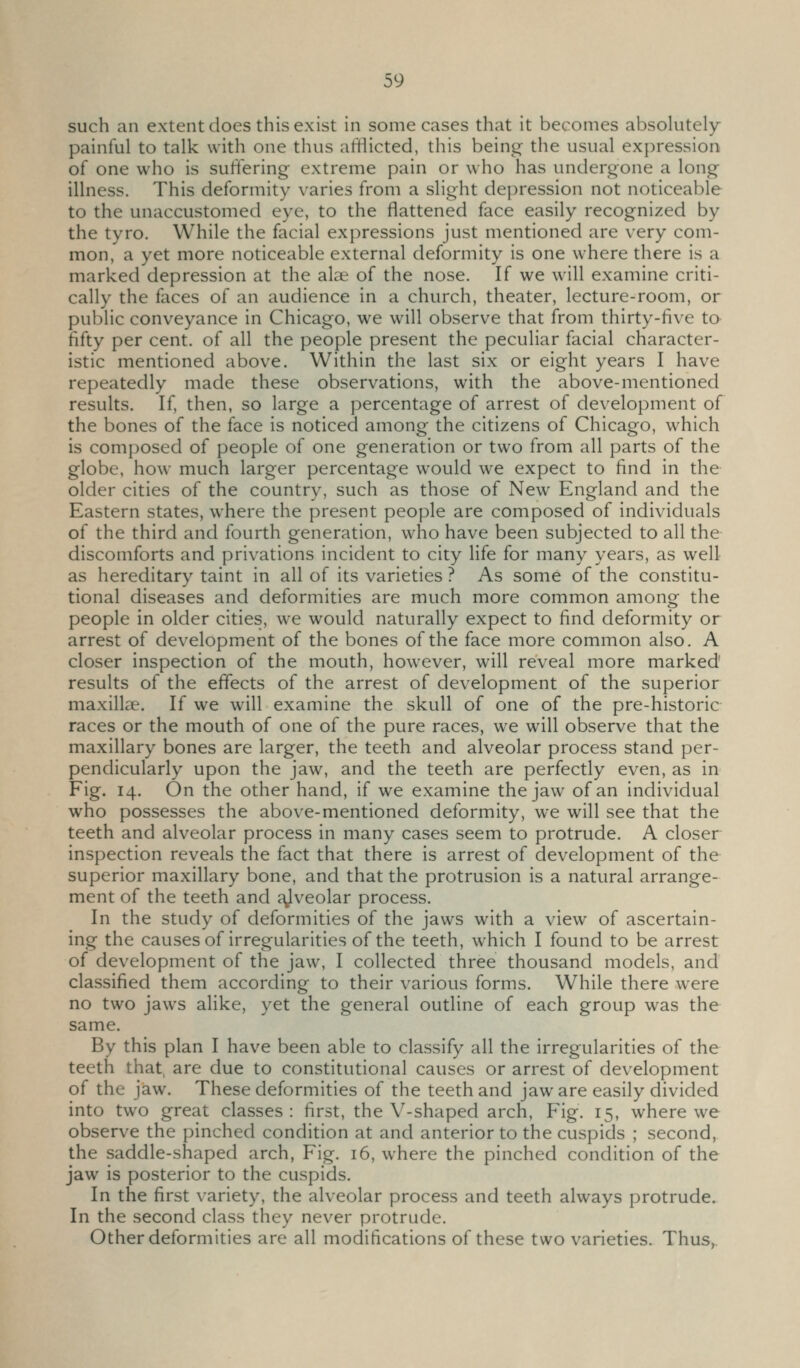 such an extent does this exist in some cases that it becomes absokitely painful to talk with one thus aftlicted, this being the usual expression of one who is suffering extreme pain or who has undergone a long illness. This deformity varies from a slight depression not noticeable to the unaccustomed eye, to the flattened face easily recognized by the tyro. While the facial expressions just mentioned are very com- mon, a yet more noticeable external deformity is one where there is a marked depression at the alae of the nose. If we will examine criti- cally the faces of an audience in a church, theater, lecture-room, or public conveyance in Chicago, we will observe that from thirty-five to fifty per cent, of all the people present the peculiar facial character- istic mentioned above. Within the last six or eight years I have repeatedly made these observations, with the above-mentioned results. If, then, so large a percentage of arrest of development of the bones of the face is noticed among the citizens of Chicago, which is composed of people of one generation or two from all parts of the globe, how much larger percentage would we expect to find in the older cities of the country, such as those of New England and the Eastern states, where the present people are composed of individuals of the third and fourth generation, who have been subjected to all the discomforts and privations incident to city life for many years, as well as hereditary taint in all of its varieties ? As some of the constitu- tional diseases and deformities are much more common among the people in older cities, we would naturally expect to find deformity or arrest of development of the bones of the face more common also. A closer inspection of the mouth, however, will reveal more marked' results of the effects of the arrest of development of the superior maxillae. If we will examine the skull of one of the pre-historic races or the mouth of one of the pure races, we will observe that the maxillary bones are larger, the teeth and alveolar process stand per- pendicularly upon the jaw, and the teeth are perfectly even, as in Fig. 14. On the other hand, if we examine the jaw of an individual who possesses the above-mentioned deformity, we will see that the teeth and alveolar process in many cases seem to protrude. A closer inspection reveals the fact that there is arrest of development of the superior maxillary bone, and that the protrusion is a natural arrange- ment of the teeth and ^veolar process. In the study of deformities of the jaws with a view of ascertain- ing the causesof irregularities of the teeth, which I found to be arrest of development of the jaw, I collected three thousand models, and classified them according to their various forms. While there were no two jaws alike, yet the general outline of each group was the same. By this plan I have been able to classify all the irregularities of the teeth that, are due to constitutional causes or arrest of development of the jaw. These deformities of the teeth and jaw are easily divided into two great classes: first, the V-shaped arch. Fig. 15, where we observe the pinched condition at and anterior to the cuspids ; second, the saddle-shaped arch, Fig. 16, where the pinched condition of the jaw is posterior to the cuspids. In the first variety, the alveolar process and teeth always protrude. In the second class they never protrude. Other deformities are all modifications of these two varieties. Thus,.