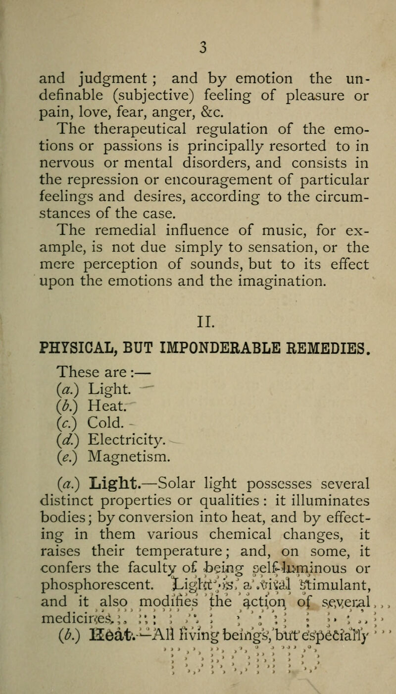 and judgment ; and by emotion the un- definable (subjective) feeling of pleasure or pain, love, fear, anger, &c. The therapeutical regulation of the emo- tions or passions is principally resorted to in nervous or mental disorders, and consists in the repression or encouragement of particular feelings and desires, according to the circum- stances of the case. The remedial influence of music, for ex- ample, is not due simply to sensation, or the mere perception of sounds, but to its effect upon the emotions and the imagination. 11. PHYSICAL, BUT IMPONDERABLE REMEDIES. These are:— (a.) Light.  (d.) Heat. (c.) Cold.- (d) Electricity. (e.) Magnetism. (a.) Light.—Solar light possesses several distinct properties or qualities : it illuminates bodies; by conversion into heat, and by effect- ing in them various chemical changes, it raises their temperature; and, on some, it confers the faculty of being self-luminous or phosphorescent. ^ighV/ys.'Sb\\jyiii\ ^timulant, and it also modifies the 4ct(on of s,e,yer^l medicir-ie^i,;, ;*,: ; .. ' ',' ': ': [ { y : .\ (d.) H^at'.-—AU rivingbeiiigsVbm'eVp^Ciall}'