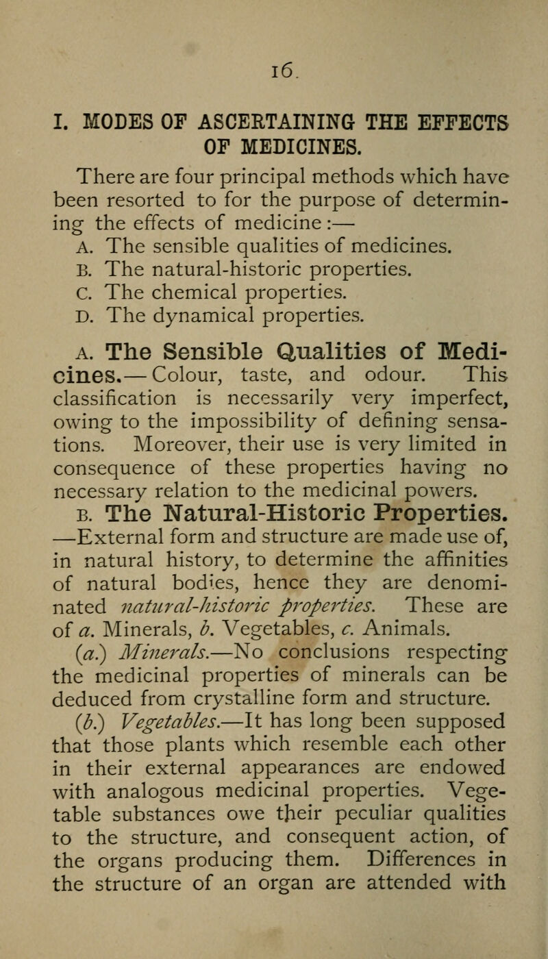 I. MODES OF ASCERTAINING THE EFFECTS OF MEDICINES. There are four principal methods which have been resorted to for the purpose of determin- ing the effects of medicine :— A. The sensible qualities of medicines. B. The natural-historic properties. C. The chemical properties. D. The dynamical properties. A. The Sensible Qualities of Medi- cines.— Colour, taste, and odour. This classification is necessarily very imperfect, owing to the impossibility of defining sensa- tions. Moreover, their use is very limited in consequence of these properties having no necessary relation to the medicinal powers. B. The Natural-Historic Properties. —External form and structure are made use of, in natural history, to determine the affinities of natural bodies, hence they are denomi- nated natural-historic properties. These are of a. Minerals, b. Vegetables, c. Animals. {a^ Minerals.—No conclusions respecting the medicinal properties of minerals can be deduced from crystalline form and structure. {b^ Vegetables.—It has long been supposed that those plants which resemble each other in their external appearances are endowed with analogous medicinal properties. Vege- table substances owe their peculiar qualities to the structure, and consequent action, of the organs producing them. Differences in the structure of an organ are attended with