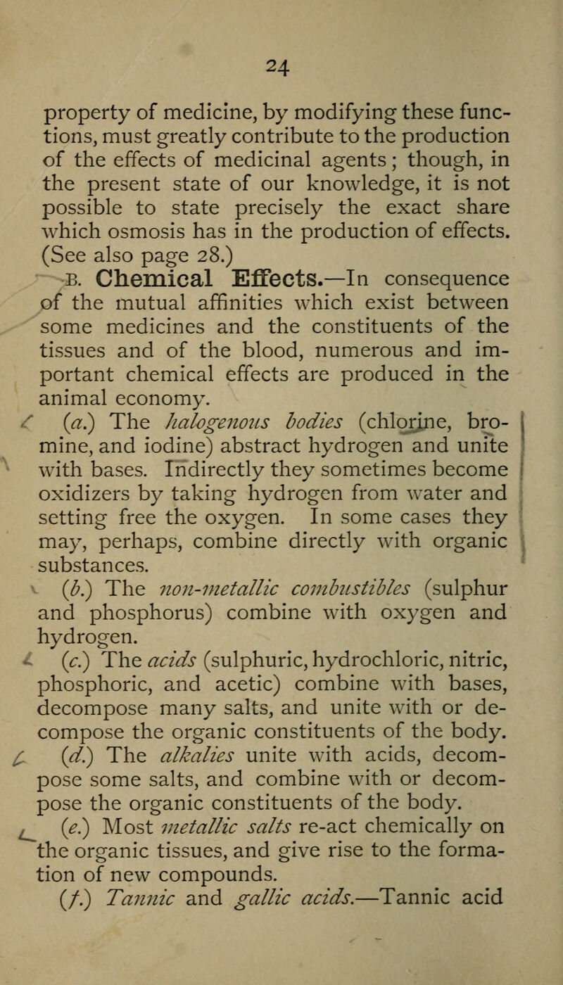 property of medicine, by modifying these func- tions, must greatly contribute to the production of the effects of medicinal agents; though, in the present state of our knowledge, it is not possible to state precisely the exact share which osmosis has in the production of effects. (See also page 28.) ■B. Chemical Effects.—In consequence of the mutual affinities which exist between '-^some medicines and the constituents of the tissues and of the blood, numerous and im- portant chemical effects are produced in the animal economy. /■ {a) The halogenojis bodies (chlqrjne, bro- mine, and iodine) abstract hydrogen and unite with bases. Indirectly they sometimes become oxidizers by taking hydrogen from water and setting free the oxygen. In some cases they may, perhaps, combine directly with organic substances. V (<5.) The non-metallic combustibles (sulphur and phosphorus) combine with oxygen and hydrogen, •il (c.) The acids (sulphuric, hydrochloric, nitric, phosphoric, and acetic) combine with bases, decompose many salts, and unite with or de- compose the organic constituents of the body. ^ (d) The alkalies unite with acids, decom- pose some salts, and combine with or decom- pose the organic constituents of the body. ^ {e.) Most metallic salts re-act chemically on the organic tissues, and give rise to the forma- tion of new compounds. (/.) Tannic and gallic acids.—Tannic acid