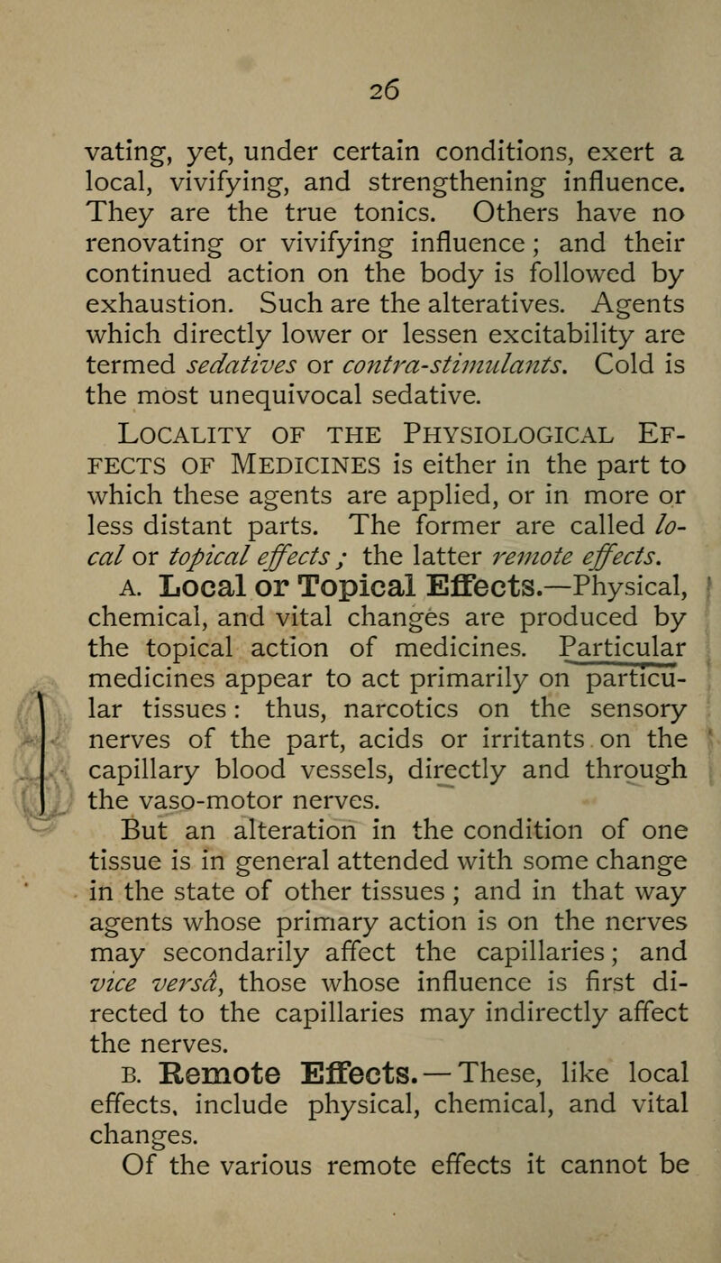 vating, yet, under certain conditions, exert a local, vivifying, and strengthening influence. They are the true tonics. Others have no renovating or vivifying influence; and their continued action on the body is followed by exhaustion. Such are the alteratives. Agents which directly lower or lessen excitability are termed sedatives or contra-stimtclants. Cold is the most unequivocal sedative. Locality of the Physiological Ef- fects OF Medicines is either in the part to which these agents are applied, or in more or less distant parts. The former are called lo- cal or topical effects ; the latter 7'einote effects. A. Local or Topical Effects.—Physical, chemical, and vital changes are produced by the topical action of medicines. Particular medicines appear to act primarily on particu- lar tissues: thus, narcotics on the sensory nerves of the part, acids or irritants on the capillary blood vessels, directly and through the vaso-motor nerves. But an alteration in the condition of one tissue is in general attended with some change in the state of other tissues; and in that way agents whose primary action is on the nerves may secondarily affect the capillaries; and vice versa, those whose influence is first di- rected to the capillaries may indirectly affect the nerves. B. Remote Effects. — These, like local effects, include physical, chemical, and vital changes. Of the various remote effects it cannot be