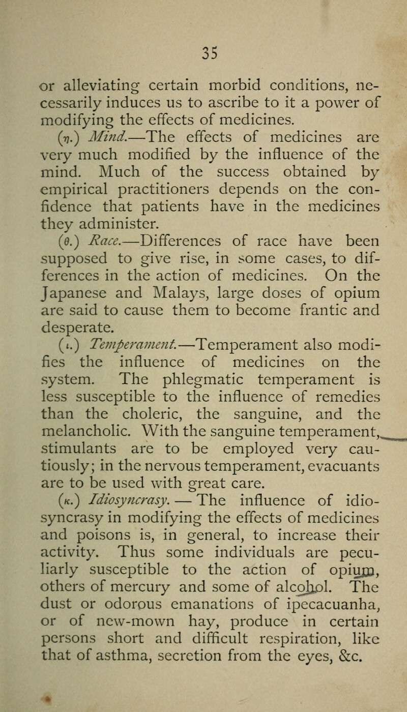 or alleviating certain morbid conditions, ne- cessarily induces us to ascribe to it a power of modifying the effects of medicines. (rj.) Mind.—The effects of medicines are very much modified by the influence of the mind. Much of the success obtained by empirical practitioners depends on the con- fidence that patients have in the medicines they administer. (0.) Race.—Differences of race have been supposed to give rise, in some cases, to dif- ferences in the action of medicines. On the Japanese and Malays, large doses of opium are said to cause them to become frantic and desperate. (i.) Temperament.—Temperament also modi- fies the influence of medicines on the system. The phlegmatic temperament is less susceptible to the influence of remedies than the choleric, the sanguine, and the melancholic. With the sanguine temperament,^ stimulants are to be employed very cau- tiously; in the nervous temperament, evacuants are to be used with great care. (/c.) Idiosyncrasy. — The influence of idio- syncrasy in modifying the effects of medicines and poisons is, in general, to increase their activity. Thus some individuals are pecu- liarly susceptible to the action of opiujji, others of mercury and some of alcolopl. The dust or odorous emanations of ipecacuanha, or of new-mown hay, produce in certain persons short and difficult respiration, like that of asthma, secretion from the eyes, &c.