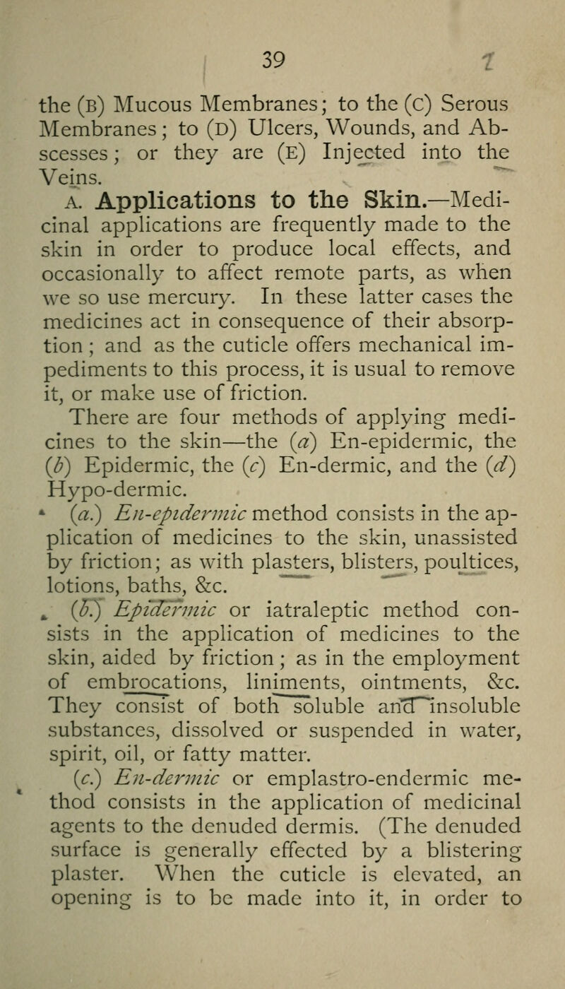 the (b) Mucous Membranes; to the (c) Serous Membranes; to (d) Ulcers, Wounds, and Ab- scesses ; or they are (e) Injected into the Veins. A. Applications to the Skin.—Medi- cinal applications are frequently made to the skin in order to produce local effects, and occasionally to affect remote parts, as when we so use mercury. In these latter cases the medicines act in consequence of their absorp- tion ; and as the cuticle offers mechanical im- pediments to this process, it is usual to remove it, or make use of friction. There are four methods of applying medi- cines to the skin—the {a) En-epidermic, the {b) Epidermic, the {c) En-dermic, and the {d) Hypo-dermic. * (a) Eii-epiderniic method consists in the ap- plication of medicines to the skin, unassisted by friction; as with plasters, blisters, poultices, lotions, baths, &c. ^ {Jk) Epidermic or iatraleptic method con- sists in the application of medicines to the skin, aided by friction ; as in the employment of embrocations, liniments, ointments, &c. They consist of both soluble an'^^nsoluble substances, dissolved or suspended in water, spirit, oil, or fatty matter. (<:.) En-derniic or emplastro-endermic me- thod consists in the application of medicinal agents to the denuded dermis. (The denuded surface is generally effected by a blistering plaster. When the cuticle is elevated, an opening is to be made into it, in order to