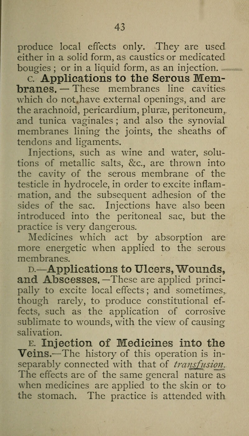 produce local effects only. They are used either in a solid form, as caustics or medicated bougies ; or in a liquid form, as an injection. c. Applications to the Serous Mem- branes. — These membranes line cavities which do not,have external openings, and are the arachnoid, pericardium, plurai, peritoneum,, and tunica vaginales ; and also the synovial membranes lining the joints, the sheaths of tendons and ligaments. Injections, such as wine and water, solu- tions of metallic salts, &c., are thrown into the cavity of the serous membrane of the testicle in hydrocele, in order to excite inflam- mation, and the subsequent adhesion of the sides of the sac. Injections have also been introduced into the peritoneal sac, but the practice is very dangerous. Medicines which act by absorption are more energetic when applied to the serous membranes. D.—Applications to Ulcers, Wovinds, and Abscesses. —These are applied princi- pally to excite local effects; and sometimes, though rarely, to produce constitutional ef- fects, such as the application of corrosive sublimate to wounds, with the view of causins;; salivation. E. Injection of Medicines into the Veins.—The history of this operation is in- separably connected with that of trans fusion. The effects are of the same general nature as when medicines are applied to the skin or to the stomach. The practice is attended with