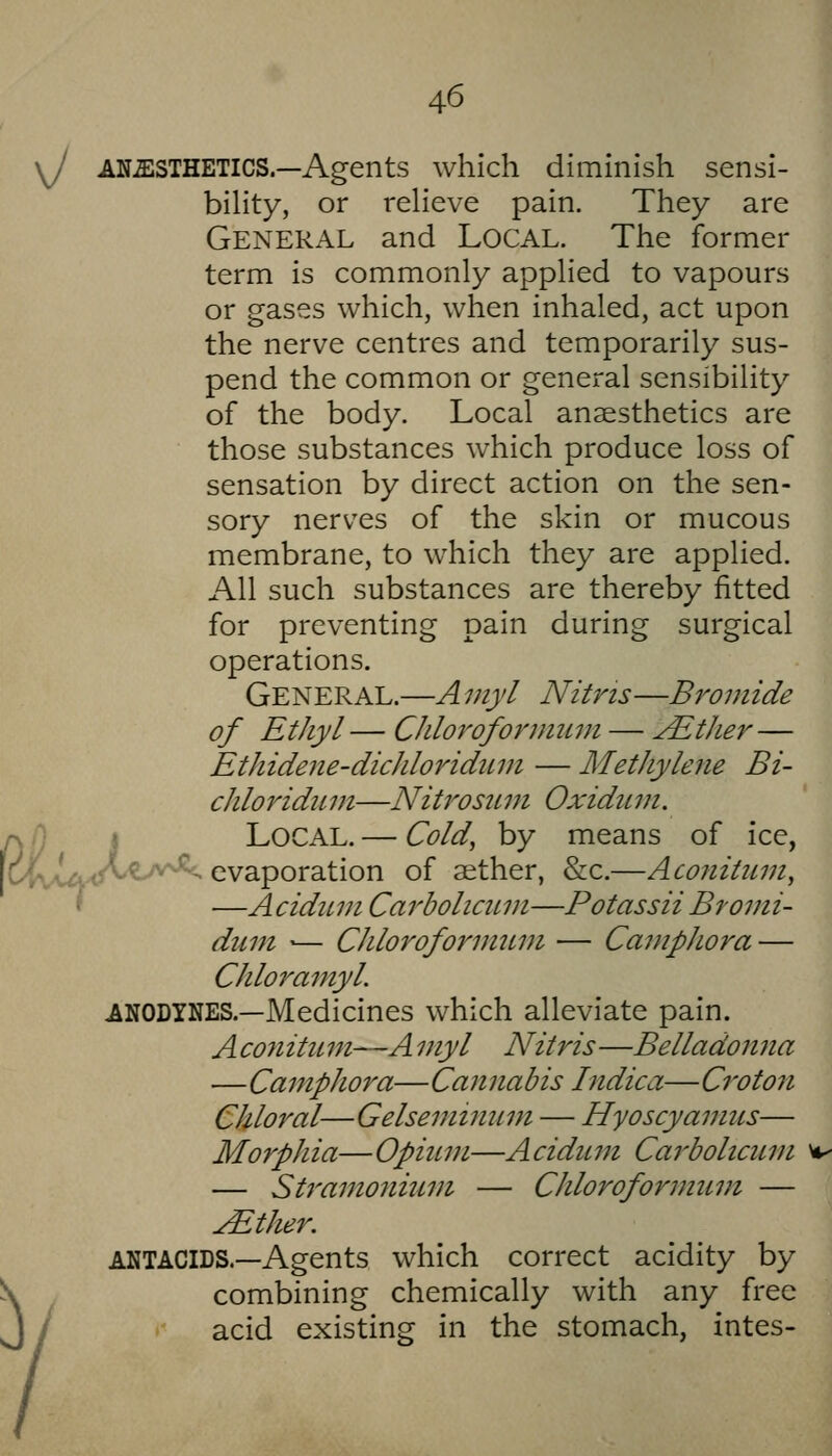 \J AN-ESTHETICS.—Agents which diminish sensi- biHty, or reHeve pain. They are General and Local. The former term is commonly appHed to vapours or gases which, when inhaled, act upon the nerve centres and temporarily sus- pend the common or general sensibility of the body. Local anaesthetics are those substances which produce loss of sensation by direct action on the sen- sory nerves of the skin or mucous membrane, to which they are applied. All such substances are thereby fitted for preventing pain during surgical operations. General.—A myl Nitris—Bromide of Ethyl — Chlorofonmini — ^tJier— Ethidene-dicJiloriditm — Methylene Bi- chloridum—Niti^osiim Oxiduvi. /\j) I Local. — Cold, by means of ice, fclvwvA^^^^- evaporation of aether, &c.—Aconitiim, f —A cidiLin Carbolic2Lvt—Potassii Bromi- dmn '— Chlorofonmivi — CanipJiora — Chloramyl. ANODYNES.—Medicines which alleviate pain. A con itiL m—A myl Nitris —Belladonna —Camphor a— Cannabis Indica— Croton Chloral—Gelseminuni — Hyoscyanms— Morphia— Opium—Acidiim Cai-bolicitm — Sti'amonium — Chloroformiim — ^ther. ANTACIDS.—Agents which correct acidity by \ combining chemically with any free J y acid existing in the stomach, intes-