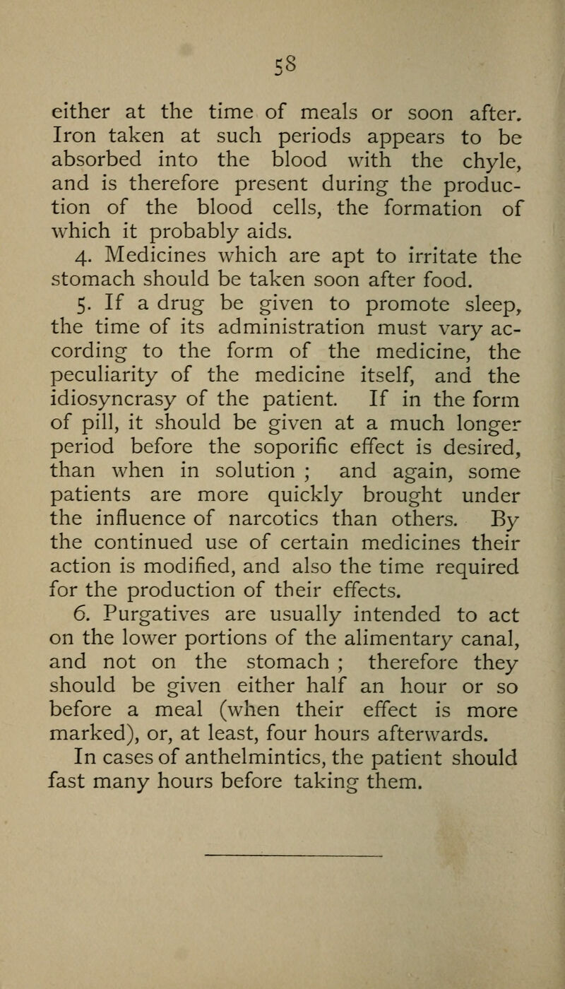 either at the time of meals or soon after. Iron taken at such periods appears to be absorbed into the blood with the chyle, and is therefore present during the produc- tion of the blood cells, the formation of which it probably aids. 4. Medicines which are apt to irritate the stomach should be taken soon after food. 5. If a drug- be given to promote sleep, the time of its administration must vary ac- cording to the form of the medicine, the peculiarity of the medicine itself, and the idiosyncrasy of the patient If in the form of pill, it should be given at a much longer period before the soporific effect is desired, than when in solution ; and again, some patients are more quickly brought under the influence of narcotics than others. By the continued use of certain medicines their action is modified, and also the time required for the production of their effects. 6. Purgatives are usually intended to act on the lower portions of the alimentary canal, and not on the stomach ; therefore they should be given either half an hour or so before a meal (when their effect is more marked), or, at least, four hours afterwards. In cases of anthelmintics, the patient should fast many hours before taking them.