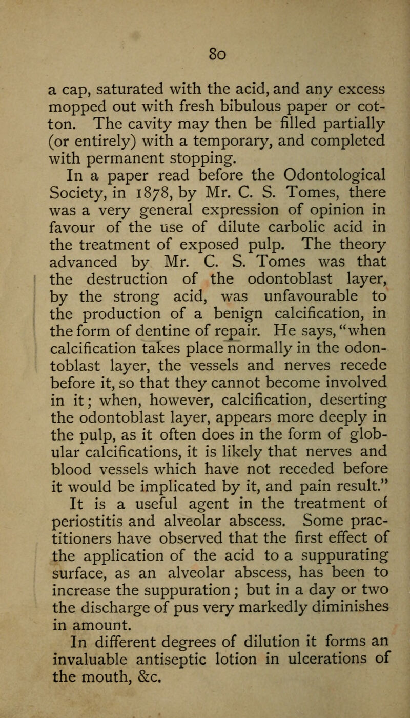 a cap, saturated with the acid, and any excess mopped out with fresh bibulous paper or cot- ton. The cavity may then be filled partially (or entirely) with a temporary, and completed with permanent stopping. In a paper read before the Odontological Society, in 1878, by Mr. C. S. Tomes, there was a very general expression of opinion in favour of the use of dilute carbolic acid in the treatment of exposed pulp. The theory advanced by Mr. C. S. Tomes was that the destruction of the odontoblast layer, by the strong acid, was unfavourable to the production of a benign calcification, in the form of dentine of repair. He says, when calcification takes place normally in the odon- toblast layer, the vessels and nerves recede before it, so that they cannot become involved in it; when, however, calcification, deserting the odontoblast layer, appears more deeply in the pulp, as it often does in the form of glob- ular calcifications, it is likely that nerves and blood vessels which have not receded before it would be implicated by it, and pain result. It is a useful agent in the treatment of periostitis and alveolar abscess. Some prac- titioners have observed that the first effect of the application of the acid to a suppurating surface, as an alveolar abscess, has been to increase the suppuration; but in a day or two the discharge of pus very markedly diminishes in amount. In different degrees of dilution it forms an invaluable antiseptic lotion in ulcerations of the mouth, &c.