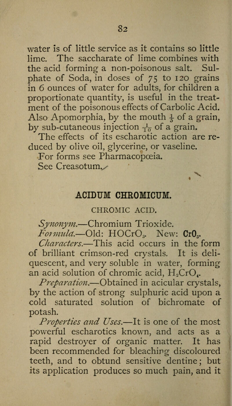 water is of little service as it contains so little lime. The saccharate of lime combines with the acid forming a non-poisonous salt. Sul- phate of Soda, in doses of 75 to 120 grains in 6 ounces of water for adults, for children a proportionate quantity, is useful in the treat- ment of the poisonous effects of Carbolic Acid. Also Apomorphia, by the mouth ^ of a grain, by sub-cutaneous injection -j^g of a grain. The effects of its escharotic action are re- duced by olive oil, glycerine, or vaseline. For forms see Pharmacopoeia. See Creasotum.^ V « ACIDUM CHROMICUM. CHROMIC ACID. Synonym.—Chromium Trioxide. Fo7mula.—0\di: HOCrOa- New: CrOa- CJiaracters.—This acid occurs in the form of brilliant crimson-red crystals. It is deli- quescent, and very soluble in water, forming an acid solution of chromic acid, H2Cr04. Preparation.—Obtained in acicular crystals, by the action of strong sulphuric acid upon a cold saturated solution of bichromate of potash. Properties and Uses.—It is one of the most powerful escharotics known, and acts as a rapid destroyer of organic matter. It has been recommended for bleaching discoloured teeth, and to obtund sensitive dentine; but its application produces so much pain, and it