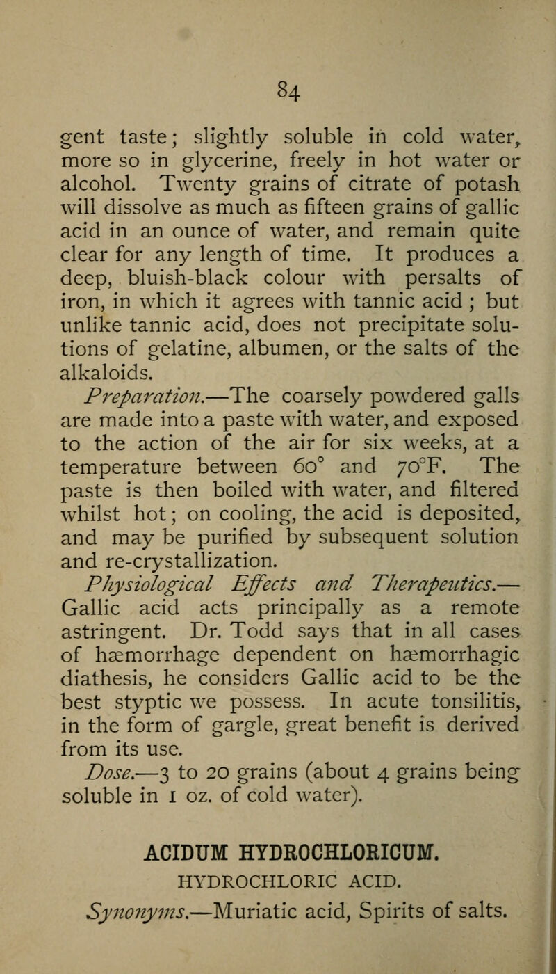 gent taste; slightly soluble in cold water, more so in glycerine, freely in hot water or alcohol. Twenty grains of citrate of potash will dissolve as much as fifteen grains of gallic acid in an ounce of water, and remain quite clear for any length of time. It produces a deep, bluish-black colour with persalts of iron, in which it agrees with tannic acid ; but unlike tannic acid, does not precipitate solu- tions of gelatine, albumen, or the salts of the alkaloids. Preparation.—The coarsely powdered galls are made into a paste with water, and exposed to the action of the air for six weeks, at a temperature between 60° and 70°F. The paste is then boiled with water, and filtered whilst hot; on cooling, the acid is deposited, and may be purified by subsequent solution and re-crystallization. Physiological Effects and Therapetiiics.— Gallic acid acts principally as a remote astringent. Dr. Todd says that in all cases of haemorrhage dependent on ha^morrhagic diathesis, he considers Gallic acid to be the best styptic we possess. In acute tonsilitis, in the form of gargle, great benefit is derived from its use. Dose.—3 to 20 grains (about 4 grains being soluble in 1 oz. of cold water). ACIDUM HYDROCHLORICUM. HYDROCHLORIC ACID. Synonyms.—Muriatic acid. Spirits of salts.