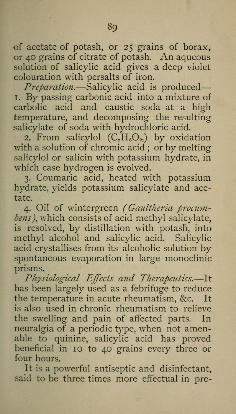 of acetate of potash, or 25 grains of borax, or 40 grains of citrate of potash. An aqueous solution of salicylic acid gives a deep violet colouration with persalts of iron. Preparation.—Salicylic acid is produced— I. By passing carbonic acid into a mixture of carbolic acid and caustic soda at a high temperature, and decomposing the resulting salicylate of soda with hydrochloric acid. 2. From salicylol (CHeOo,) by oxidation with a solution of chromic acid ; or by melting salicylol or salicin with potassium hydrate, in which case hydrogen is evolved. 3. Coumaric acid, heated with potassium hydrate, yields potassium salicylate and ace- tate. 4. Oil of wintergreen (GaiLltheria procitm- bens), which consists of acid methyl salicylate, is resolved, by distillation with potash, into methyl alcohol and salicylic acid. Salicylic acid crystallises from its alcoholic solution by spontaneous evaporation in large monoclinic prisms. Physiological Effects and Therapeutics.—It has been largely used as a febrifuge to reduce the temperature in acute rheumatism, &c. It is also used in chronic rheumatism to relieve the swelling and pain of affected parts. In neuralgia of a periodic type, when not amen- able to quinine, salicylic acid has proved beneficial in 10 to 40 grains every three or four hours. It is a powerful antiseptic and disinfectant, said to be three times more effectual in pre-