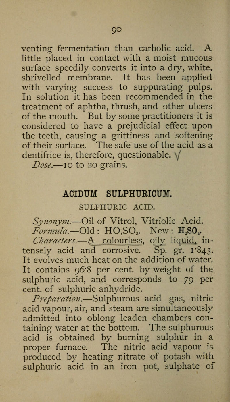 venting fermentation than carbolic acid. A little placed in contact with a moist mucous surface speedily converts it into a dry, white, shrivelled membrane. It has been applied with varying success to suppurating pulps. In solution it has been recommended in the treatment of aphtha, thrush, and other ulcers of the mouth. But by some practitioners it is considered to have a prejudicial effect upon the teeth, causing a grittiness and softening of their surface. The safe use of the acid as a dentifrice is, therefore, questionable. \f Dose.- ACIDUM SULPHURICUM. SULPHURIC ACID. Synonym.—Oil of Vitrol, Vitriolic Acid. Formula.—0X6.: HCSOg. New : H,SO,. Characters.—A colourless, oily liquid, in- tensely acid and corrosive. Sp. gr. 1*843. It evolves much heat on the addition of water. It contains 96*8 per cent, by weight of the sulphuric acid, and corresponds to 79 per cent, of sulphuric anhydride. Preparation.—Sulphurous acid gas, nitric acid vapour, air, and steam are simultaneously admitted into oblong leaden chambers con- taining water at the bottom. The sulphurous acid is obtained by burning sulphur in a proper furnace. The nitric acid vapour is produced by heating nitrate of potash with sulphuric acid in an iron pot, sulphate of