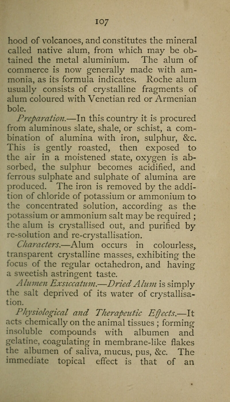 10/ hood of volcanoes, and constitutes the mineral called native alum, from which may be ob- tained the metal aluminium. The alum of commerce is now generally made with am- monia, as its formula indicates. Roche alum usually consists of crystalline fragments of alum coloured with Venetian red or Armenian bole. Prepa7'atio7i.—In this country it is procured from aluminous slate, shale, or schist, a com- bination of alumina with iron, sulphur, &c. This is gently roasted, then exposed to the air in a moistened state, oxygen is ab- sorbed, the sulphur becomes acidified, and ferrous sulphate and sulphate of alumina are produced. The iron is removed by the addi- tion of chloride of potassium or ammonium to the concentrated solution, according as the potassium or ammonium salt maybe required ; the alum is crystallised out, and purified by re-solution and re-crystallisation. Characters.—Alum occurs in colourless, transparent cr>^stalline masses, exhibiting the focus of the regular octahedron, and having a sweetish astringent taste. Aliimeii Exsiccahnn.—Dried Abim is simply the salt deprived of its water of crystallisa- tion. Physiological and Therapeutic Ejects.—It acts chemically on the animal tissues ; forming insoluble compounds with albumen and gelatine, coagulating in membrane-like flakes the albumen of saHva, mucus, pus, &c. The immediate topical effect is that of an