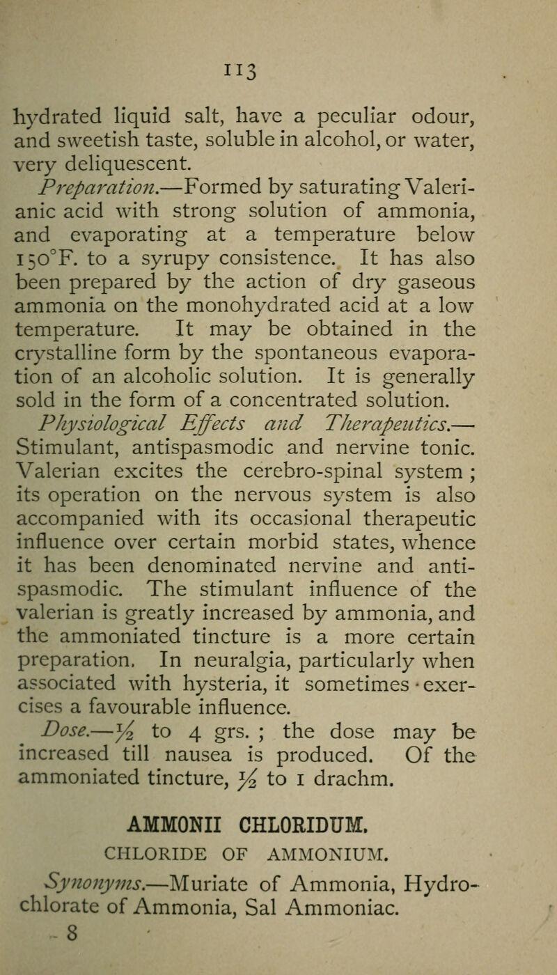 II hydrated liquid salt, have a peculiar odour, and sweetish taste, soluble in alcohol, or water, very deliquescent. Prepai'atio7i.—Formed by saturating Valeri- anic acid with strong solution of ammonia, and evaporating at a temperature below I50°F. to a syrupy consistence. It has also been prepared by the action of dry gaseous ammonia on the monohydrated acid at a low temperature. It may be obtained in the crystalline form by the spontaneous evapora- tion of an alcoholic solution. It is generally sold in the form of a concentrated solution. Physiological Effects and Therapeutics.— Stimulant, antispasmodic and nervine tonic. Valerian excites the cerebro-spinal system ; its operation on the nervous system is also accompanied with its occasional therapeutic influence over certain morbid states, whence it has been denominated nervine and anti- spasmodic. The stimulant influence of the valerian is greatly increased by ammonia, and the ammoniated tincture is a more certain preparation. In neuralgia, particularly when associated with hysteria, it sometimes • exer- cises a favourable influence. Dose.—j^ to 4 grs. ; the dose may be increased till nausea is produced. Of the ammoniated tincture, ^ to i drachm. AMMONII CHLORIDUM. CHLORIDE OF AMMONIUM!. Sy7ionyms.—Muriate of Ammonia, Hydro^ chlorate of Ammonia, Sal Ammoniac.