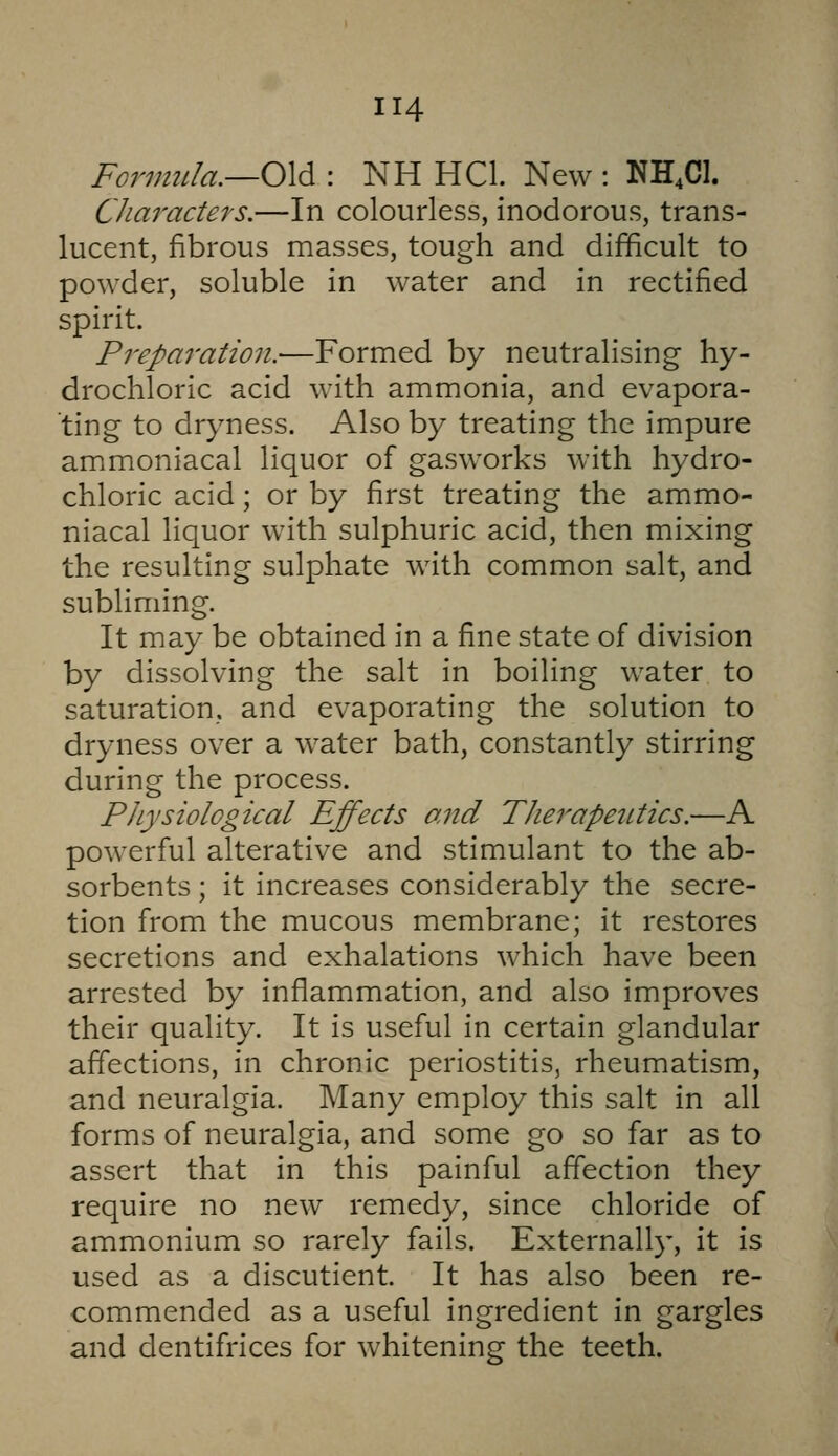 Fonmda.—OX^ : NH HCL New : NH.Cl. Characters.—In colourless, inodorous, trans- lucent, fibrous masses, tough and difficult to powder, soluble in water and in rectified spirit. Preparation.—Formed by neutralising hy- drochloric acid with ammonia, and evapora- ting to dryness. Also by treating the impure ammoniacal liquor of gasworks with hydro- chloric acid; or by first treating the ammo- niacal liquor with sulphuric acid, then mixing the resulting sulphate with common salt, and subliming. It may be obtained in a fine state of division by dissolving the salt in boiling water to saturation, and evaporating the solution to dryness over a water bath, constantly stirring during the process. Physiological Effects and Therapeiitics.—A powerful alterative and stimulant to the ab- sorbents ; it increases considerably the secre- tion from the mucous membrane; it restores secretions and exhalations which have been arrested by inflammation, and also improves their quality. It is useful in certain glandular affections, in chronic periostitis, rheumatism, and neuralgia. Many employ this salt in all forms of neuralgia, and some go so far as to assert that in this painful affection they require no new remedy, since chloride of ammonium so rarely fails. Externally, it is used as a discutient. It has also been re- commended as a useful ingredient in gargles and dentifrices for whitening the teeth.