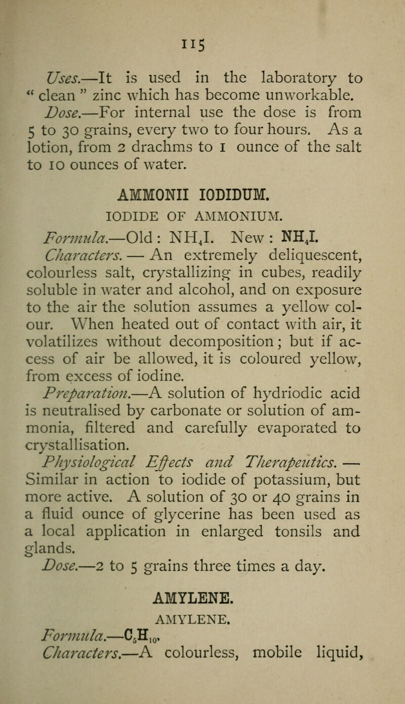 Uses.—It is used in the laboratory to  clean  zinc which has become unworkable. Dose.—For internal use the dose is from 5 to 30 grains, every two to four hours. As a lotion, from 2 drachms to i ounce of the salt to I o ounces of water. AMMONII lODIDUM. IODIDE OF AMMONIUM. Formula.—Old.: NHJ. New : NHJ. Characters. — An extremely deliquescent, colourless salt, crystallizing in cubes, readily soluble in water and alcohol, and on exposure to the air the solution assumes a yellow col- our. When heated out of contact with air, it volatilizes without decomposition; but if ac- cess of air be allowed, it is coloured yellow, from excess of iodine. Preparation.—A solution of hydriodic acid is neutralised by carbonate or solution of am- monia, filtered and carefully evaporated to crystallisation. Physiological Effects and Therapeutics. — Similar in action to iodide of potassium, but more active. A solution of 30 or 40 grains in a fluid ounce of glycerine has been used as a local application in enlarged tonsils and glands. Dose.—2 to 5 grains three times a day. AMYLENE. AMYLENE. Formula.—C5H,o. CJiaracters.—A colourless, mobile liquid,