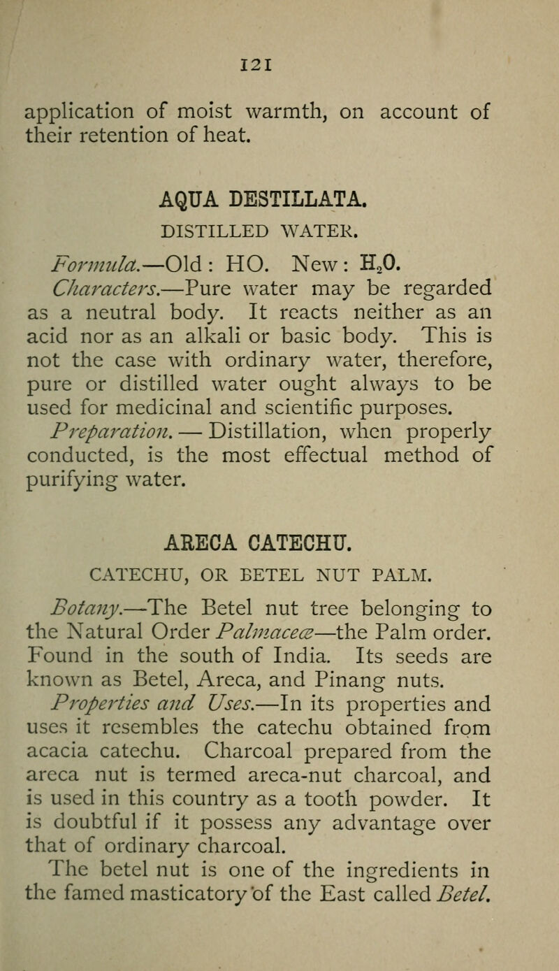 application of moist warmth, on account of their retention of heat. AQUA DESTILLATA. DISTILLED WATER. Formula.—0\^\ HO. New: H^O. Characters.—Pure water may be regarded as a neutral body. It reacts neither as an acid nor as an alkali or basic body. This is not the case with ordinary water, therefore, pure or distilled water ought always to be used for medicinal and scientific purposes. Preparation. — Distillation, when properly conducted, is the most effectual method of purifying water. ARECA CATECHU. CATECHU, OR BETEL NUT PALM. Botany.—The Betel nut tree belonging to the Natural Order Pahnacece—the Palm order. Found in the south of India. Its seeds are known as Betel, Areca, and Pinang nuts. Properties and Uses.—In its properties and uses it resembles the catechu obtained from acacia catechu. Charcoal prepared from the areca nut is termed areca-nut charcoal, and is used in this country as a tooth powder. It is doubtful if it possess any advantage over that of ordinary charcoal. The betel nut is one of the ingredients in the famed masticatory of the East called i>^/^/.