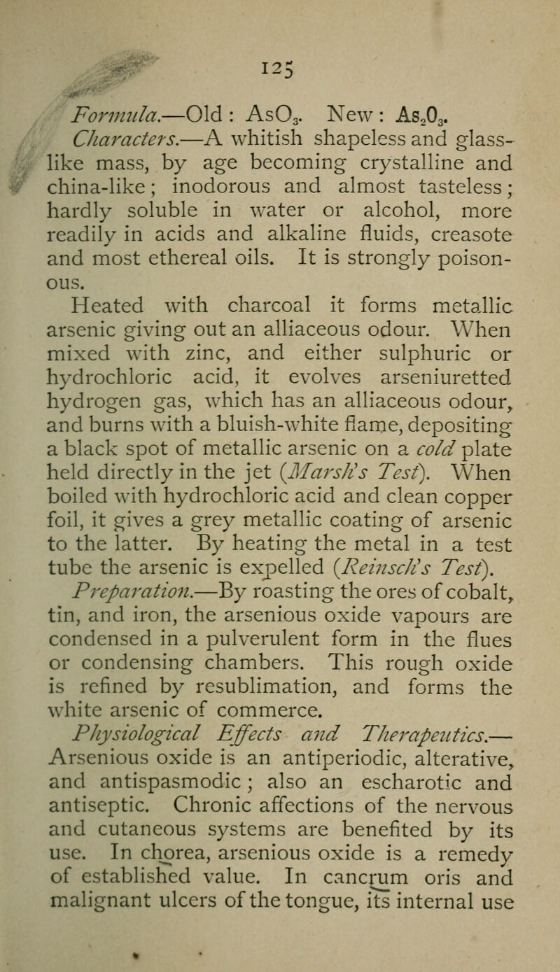 12! Form2ila.—Old : AsOg. New : AS2O3. CJiaractei'S.—A whitish shapeless and glass- like mass, by age becoming crystalline and china-like; inodorous and almost tasteless; hardly soluble in water or alcohol, more readily in acids and alkaline fluids, creasote and most ethereal oils. It is strongly poison- ous. Heated with charcoal it forms metallic arsenic giving out an alliaceous odour. When mixed with zinc, and either sulphuric or hydrochloric acid, it evolves arseniuretted hydrogen gas, which has an alliaceous odour, and burns with a bluish-white flame, depositing a black spot of metallic arsenic on a cold plate held directly in the jet (LlaisJis Test). When boiled with hydrochloric acid and clean copper foil, it gives a grey metallic coating of arsenic to the latter. By heating the metal in a test tube the arsenic is expelled {Reinsc/is Test). Preparation.—By roasting the ores of cobalt, tin, and iron, the arsenious oxide vapours are condensed in a pulverulent form in the flues or condensing chambers. This rough oxide is refined by resublimation, and forms the white arsenic of commerce. Physiological Effects and Therapeutics.— Arsenious oxide is an antiperiodic, alterative, and antispasmodic; also an escharotic and antiseptic. Chronic affections of the nervous and cutaneous systems are benefited by its use. In chorea, arsenious oxide is a remedy of established value. In cancrum oris and malignant ulcers of the tongue, its internal use