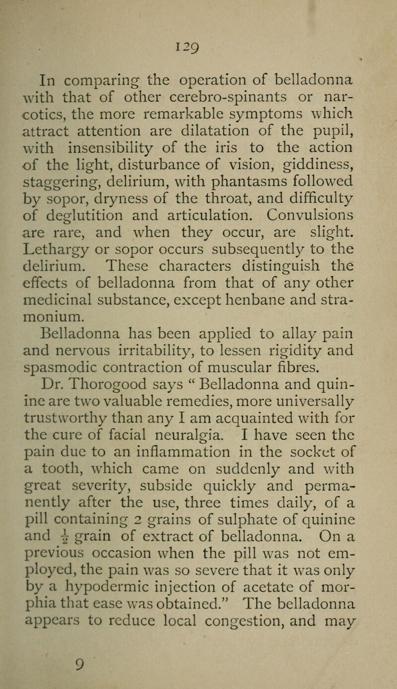 In comparing the operation of belladonna with that of other cerebro-spinants or nar- cotics, the more remarkable symptoms which attract attention are dilatation of the pupil, with insensibility of the iris to the action of the light, disturbance of vision, giddiness, staggering, delirium, with phantasms followed by sopor, dryness of the throat, and difficulty of deglutition and articulation. Convulsions are rare, and when they occur, are slight. Lethargy or sopor occurs subsequently to the delirium. These characters distinguish the effects of belladonna from that of any other medicinal substance, except henbane and stra- monium. Belladonna has been applied to allay pain and nervous irritability, to lessen rigidity and spasmodic contraction of muscular fibres. Dr. Thorogood says  Belladonna and quin- ine are two valuable remedies, more universally trustworthy than any I am acquainted with for the cure of facial neuralgia. I have seen the pain due to an inflammation in the socket of a tooth, which came on suddenly and with great severity, subside quickly and perma- nently after the use, three times daily, of a pill containing 2 grains of sulphate of quinine and ^ grain of extract of belladonna. On a previous occasion when the pill was not em- ployed, the pain was so severe that it was only by a hypodermic injection of acetate of mor- phia that ease was obtained. The belladonna appears to reduce local congestion, and may