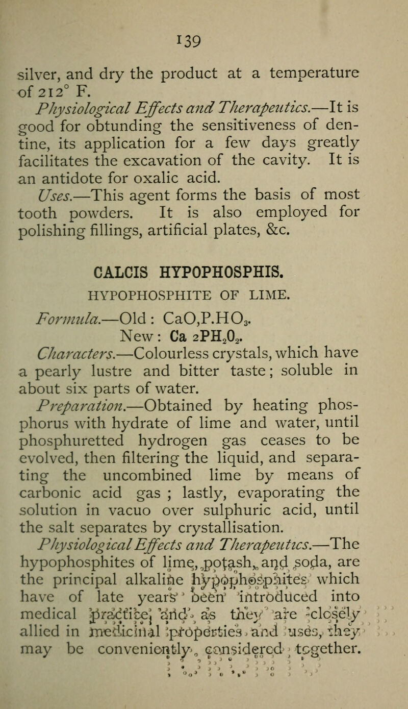 silver, and dry the product at a temperature of 212° F. Physiological Effects and Therapetitics.—It is good for obtunding the sensitiveness of den- tine, its application for a few days greatly facilitates the excavation of the cavity. It is an antidote for oxalic acid. Uses.—This agent forms the basis of most tooth powders. It is also employed for polishing fillings, artificial plates, &c. CALCIS HYPOPHOSPHIS. HYPOPHOSPHITE OF LIME. Formtila.—O\d: CaCP.HOa. New: Ca 2PHA. Characters.—Colourless crystals, which have a pearly lustre and bitter taste; soluble in about six parts of water. Preparation.—Obtained by heating phos- phorus with hydrate of lime and water, until phosphuretted hydrogen gas ceases to be evolved, then filtering the liquid, and separa- ting the uncombined lime by means of carbonic acid gas ; lastly, evaporating the solution in vacuo over sulphuric acid, until the salt separates by crystallisation. Physiological Effects and Therapetittcs.—The hypophosphites of lime, ,pot;ash,,ai}(;i soda, are the principal alkaline hy2>(i)ph©£phite£ which have of late years'' Deeh' introduced into medical '^radfic€J arld\ as the}/' 'are closely allied in medicinal '.pi-Opdrties. anii usds, they may be conveniently'^ cansidered; together.