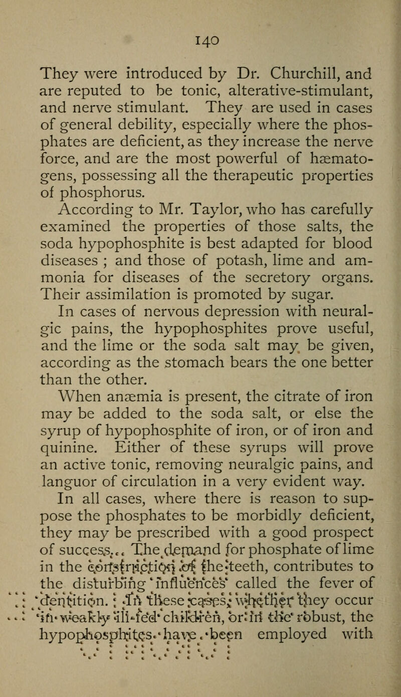 They were introduced by Dr. Churchill, and are reputed to be tonic, alterative-stimulant, and nerve stimulant. They are used in cases of general debility, especially where the phos- phates are deficient, as they increase the nerve force, and are the most powerful of h^mato- gens, possessing all the therapeutic properties of phosphorus. According to Mr. Taylor, who has carefully examined the properties of those salts, the soda hypophosphite is best adapted for blood diseases ; and those of potash, Hme and am- monia for diseases of the secretory organs. Their assimilation is promoted by sugar. In cases of nervous depression with neural- gic pains, the hypophosphites prove useful, and the lime or the soda salt may be given, according as the stomach bears the one better than the other. When anaemia is present, the citrate of iron may be added to the soda salt, or else the syrup of hypophosphite of iron, or of iron and quinine. Either of these syrups will prove an active tonic, removing neuralgic pains, and languor of circulation in a very evident way. In all cases, where there is reason to sup- pose the phosphates to be morbidly deficient, they may be prescribed with a good prospect of sucqes^s... The^^ieinand for phosphate of lime in the eprfs|ri^pjtiOq .b^ |hefteeth, contributes to the disturbing' mfluences* called the fever of 'dentition, i {(ti these •c^'sps; wl^flieiT'tjiey occur ifi'wakty'ili-le'd**chiiyrren, br'irt tJ>e* robust, the hypophosph:it^s.*hav:p.»befn employed with