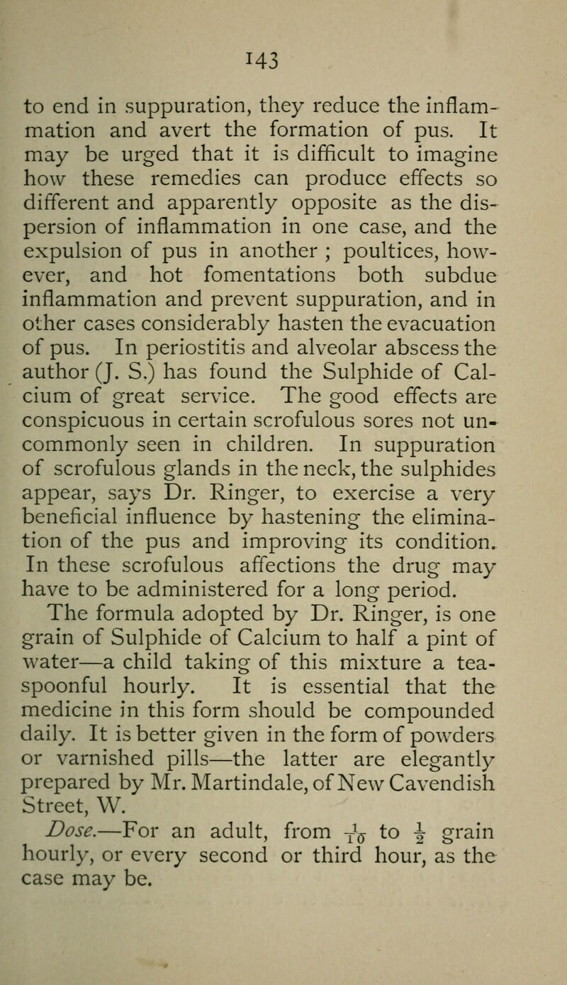 to end in suppuration, they reduce the inflam- mation and avert the formation of pus. It may be urged that it is difficult to imagine how these remedies can produce effects so different and apparently opposite as the dis- persion of inflammation in one case, and the expulsion of pus in another ; poultices, how- ever, and hot fomentations both subdue inflammation and prevent suppuration, and in other cases considerably hasten the evacuation of pus. In periostitis and alveolar abscess the author (J. S.) has found the Sulphide of Cal- cium of great service. The good effects are conspicuous in certain scrofulous sores not un- commonly seen in children. In suppuration of scrofulous glands in the neck, the sulphides appear, says Dr. Ringer, to exercise a very beneficial influence by hastening the elimina- tion of the pus and improving its condition. In these scrofulous affections the drug may have to be administered for a long period. The formula adopted by Dr. Ringer, is one grain of Sulphide of Calcium to half a pint of water—a child taking of this mixture a tea- spoonful hourly. It is essential that the medicine in this form should be compounded daily. It is better given in the form of powders or varnished pills—the latter are elegantly prepared by Mr. Martindale, of New Cavendish Street, W. Dose.—For an adult, from jV to \ grain hourly, or every second or third hour, as the case may be.