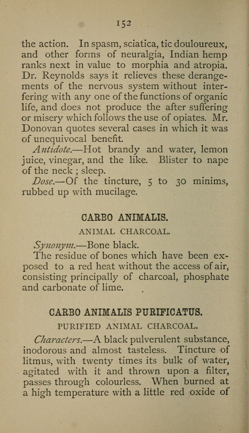 the action. In spasm, sciatica, tic douloureux, and other forms of neuralgia, Indian hemp ranks next in value to morphia and atropia. Dr. Reynolds says it relieves these derange- ments of the nervous system without inter- fering with any one of the functions of organic life, and does not produce the after suffering or misery which follows the use of opiates. Mr. Donovan quotes several cases in which it was of unequivocal benefit. Antidote.—Hot brandy and water, lemon juice, vinegar, and the like. Blister to nape of the neck ; sleep. Dose.—Of the tincture, 5 to 30 minims, rubbed up with mucilage. CARBO ANIMALIS. ANIMAL CHARCOAL. Synonym.—Bone black. The residue of bones which have been ex- posed to a red heat without the access of air, consisting principally of charcoal, phosphate and carbonate of lime. CARBO ANIMALIS PURIFICATUS. PURIFIED ANIMAL CHARCOAL. Characters.—A black pulverulent substance, inodorous and almost tasteless. Tincture of litmus, with twenty times its bulk of water, agitated with it and thrown upon a filter, passes through colourless. When burned at a high temperature with a little red oxide of