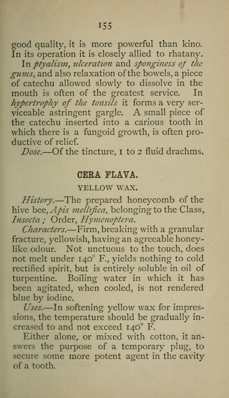 good quality, it is more powerful than kino. In its operation it is closely allied to rhatany. In ptyalis?n, ulceration and sponginess of the gums, and also relaxation of the bowels, a piece of catechu allowed slowly to dissolve in the mouth is often of the greatest service. In hypertropJiy of the tonsils it forms a very ser- viceable astringent gargle. A small piece of the catechu inserted into a carious tooth in which there is a fungoid growth, is often pro- ductive of relief. Dose.—Of the tincture, I to 2 fluid drachms. CERA FLAVA. YELLOW WAX. History.—The prepared honeycomb of the hive bee,^/2> vielhfica, belonging to the Class, Insecta ; Order, Hymenoptera. Characters.—Firm, breaking with a granular fracture, yellowish, having an agreeable honey- like odour. Not unctuous to the touch, does not melt under 140° R, yields nothing to cold rectified spirit, but is entirely soluble in oil of turpentine. Boiling water in which it has been agitated, when cooled, is not rendered blue by iodine. Uses.—In softening yellow wax for impres- sions, the temperature should be gradually in- creased to and not exceed 140^ F. Either alone, or mixed with cotton, it an- swers the purpose of a temporary plug, to secure some more potent agent in the cavity of a tooth.