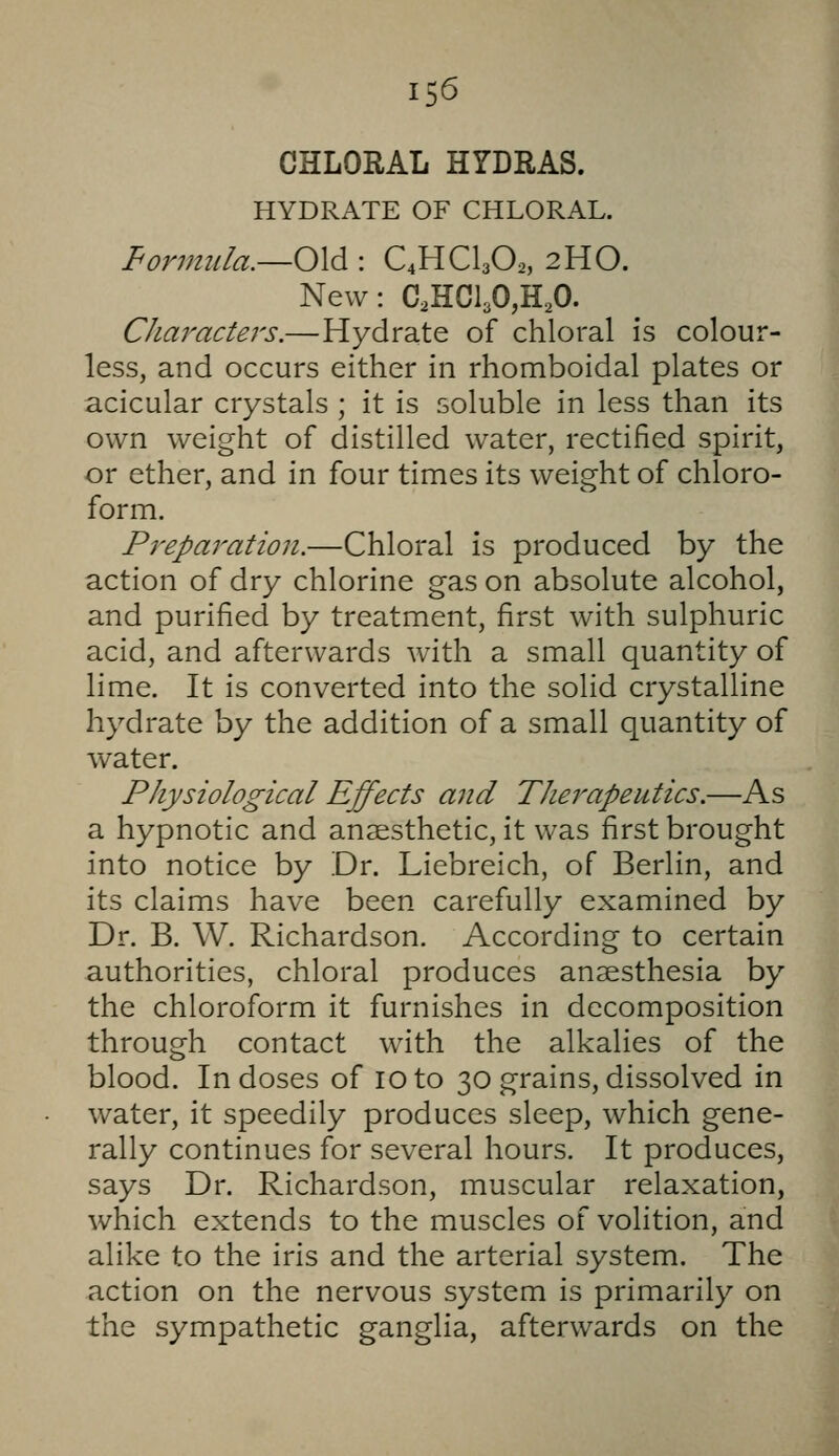 CHLORAL HrDRAS. HYDRATE OF CHLORAL. formula.—0\^ : C4HCI3O2, 2HO. New: C,HCl30,H,0. Characters.—Hydrate of chloral is colour- less, and occurs either in rhomboidal plates or acicular crystals ; it is soluble in less than its own weight of distilled water, rectified spirit, or ether, and in four times its weight of chloro- form. Preparation.—Chloral is produced by the action of dry chlorine gas on absolute alcohol, and purified by treatment, first with sulphuric acid, and afterwards with a small quantity of lime. It is converted into the solid crystalline hydrate by the addition of a small quantity of water. Physiological Effects and Therapeutics.—As a hypnotic and anaesthetic, it was first brought into notice by Dr. Liebreich, of Berlin, and its claims have been carefully examined by Dr. B. W. Richardson. According to certain authorities, chloral produces anaesthesia by the chloroform it furnishes in decomposition through contact with the alkalies of the blood. In doses of 10 to 30 grains, dissolved in water, it speedily produces sleep, which gene- rally continues for several hours. It produces, says Dr. Richardson, muscular relaxation, which extends to the muscles of volition, and alike to the iris and the arterial system. The action on the nervous system is primarily on the sympathetic ganglia, afterwards on the
