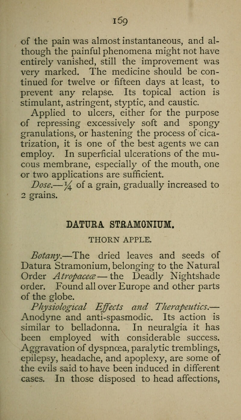 of the pain was almost instantaneous, and al- though the painful phenomena might not have entirely vanished, still the improvement was very marked. The medicine should be con- tinued for twelve or fifteen days at least, to prevent any relapse. Its topical action is stimulant, astringent, styptic, and caustic. Applied to ulcers, either for the purpose of repressing excessively soft and spongy granulations, or hastening the process of cica- trization, it is one of the best agents we can employ. In superficial ulcerations of the mu- cous membrane, especially of the mouth, one or two applications are sufficient. Dose.—y^ of a grain, gradually increased to 2 grains. DATURA STRAMONIUM. THORN APPLE. Botany.—The dried leaves and seeds of Datura Stramonium, belonging to the Natural Order Atropacece—the Deadly Nightshade order. Found all over Europe and other parts of the globe. Physiological Effects and Therapentics.— Anodyne and anti-spasmodic. Its action is similar to belladonna. In neuralgia it has been employed with considerable success. Aggravation of dyspnoea, paralytic tremblings, epilepsy, headache, and apoplexy, are some of the evils said to have been induced in different cases. In those disposed to head affections,