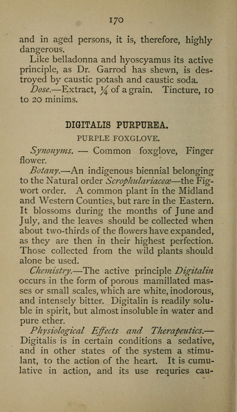 I/O and in aged persons, it is, therefore, highly- dangerous. Like belladonna and hyoscyamus its active principle, as Dr. Garrod has shewn, is des- troyed by caustic potash and caustic soda. Dose.—Extract, ^^ of a grain. Tincture, lO to 20 minims. DIGITALIS PURPUREA. PURPLE FOXGLOVE. Synonyms. — Common foxglove. Finger flower. Botany.—An indigenous biennial belonging to the Natural order ScropJiulai'iaceoe—the Fig- wort order. A common plant in the Midland and Western Counties, but rare in the Eastern. It blossoms during the months of June and July, and the leaves should be collected when about two-thirds of the flowers have expanded, as they are then in their highest perfection. Those collected from the wild plants should alone be used. Chemistry.—The active principle Digitalin occurs in the form of porous mamillated mas- ses or small scales, which are white, inodorous, and intensely bitter. Digitalin is readily solu- ble in spirit, but almost insoluble in water and pure ether. Physiological Effects and Therapeutics.— Digitalis is in certain conditions a sedative, and in other states of the system a stimu- lant, to the action of the heart. It is cumu- lative in action, and its use requries cau-