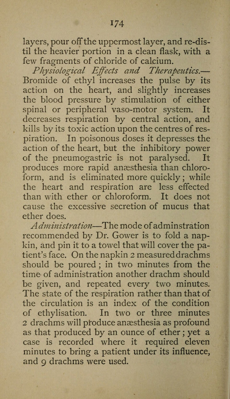 layers, pour off the uppermost layer, and re-dis- til the heavier portion in a clean flask, with a few fragments of chloride of calcium. PJiysiological Effects and Therapeutics.— Bromide of ethyl increases the pulse by its action on the heart, and slightly increases the blood pressure by stimulation of either spinal or peripheral vaso-motor system. It decreases respiration by central action, and kills by its toxic action upon the centres of res- piration. In poisonous doses it depresses the action of the heart, but the inhibitory power of the pneumogastric is not paralysed. It produces more rapid anaesthesia than chloro- form, and is eliminated more quickly; while the heart and respiration are less effected than with ether or chloroform. It does not cause the excessive secretion of mucus that ether does. Administration—The mode of adminstration recommended by Dr. Gower is to fold a nap- kin, and pin it to a towel that will cover the pa- tient's face. On the napkin 2 measured drachms should be poured ; in two minutes from the time of administration another drachm should be given, and repeated every two minutes. The state of the respiration rather than that of the circulation is an index of the condition of ethylisation. In two or three minutes 2 drachms will produce anaesthesia as profound as that produced by an ounce of ether; yet a case is recorded where it required eleven minutes to bring a patient under its influence, and 9 drachms were used.