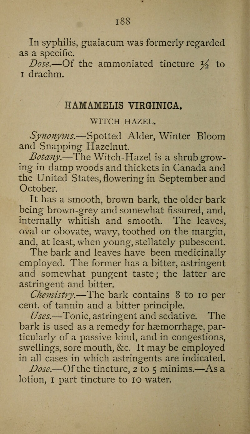 In syphilis, guaiacum was formerly regarded as a specific. Dose.—Of the ammoniated tincture )4 to I drachm. HAMAMELIS VIRGINICA. WITCH HAZEL. Synonyms.—Spotted Alder, Winter Bloom and Snapping Hazelnut. Botany.—The Witch-Hazel is a shrub grow- ing in damp woods and thickets in Canada and the United States, flowering in September and October. It has a smooth, brown bark, the older bark being brown-grey and somewhat fissured, and, internally whitish and smooth. The leaves, oval or obovate, wavy, toothed on the margin, and, at least, when young, stellately pubescent. The bark and leaves have been medicinally employed. The former has a bitter, astringent and somewhat pungent taste; the latter are astringent and bitter. Chemistry.—The bark contains 8 to lO per cent, of tannin and a bitter principle. Uses.—Tonic, astringent and sedative. The bark is used as a remedy for haemorrhage, par- ticularly of a passive kind, and in congestions, swellings, sore mouth, &c. It may be employed in all cases in which astringents are indicated. Dose.—Of the tincture, 2 to 5 minims.—As a lotion, I part tincture to 10 water.