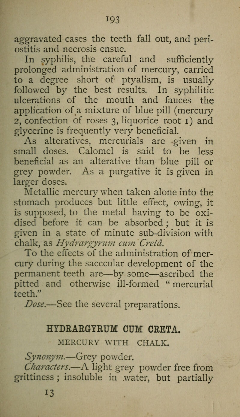 aggravated cases the teeth fall out, and peri- ostitis and necrosis ensue. In syphilis, the careful and sufficiently prolonged administration of mercury, carried to a degree short of ptyalism, is usually followed by the best results. In syphilitic ulcerations of the mouth and fauces the application of a mixture of blue pill (mercury 2, confection of roses 3, liquorice root i) and glycerine is frequently very beneficial. As alteratives, mercurials are -given in small doses. Calomel is said to be less beneficial as an alterative than blue pill or grey powder. As a purgative it is given in larger doses. Metallic mercury when taken alone into the stomach produces but little effect, owing, it is supposed, to the metal having to be oxi- dised before it can be absorbed ; but it is given in a state of minute sub-division with chalk, as Hydrargyrum ami Cretd. To the effects of the administration of mer- cury during the sacccular development of the permanent teeth are—by some—ascribed the pitted and otherwise ill-formed  mercurial teeth. Dose.—See the several preparations. HYDRARGYRUM CUM CRETA. MERCURY WITH CHALK. Synonym.—Grey powder. Characters.—A light grey powder free from grittiness ; insoluble in water, but partially 13