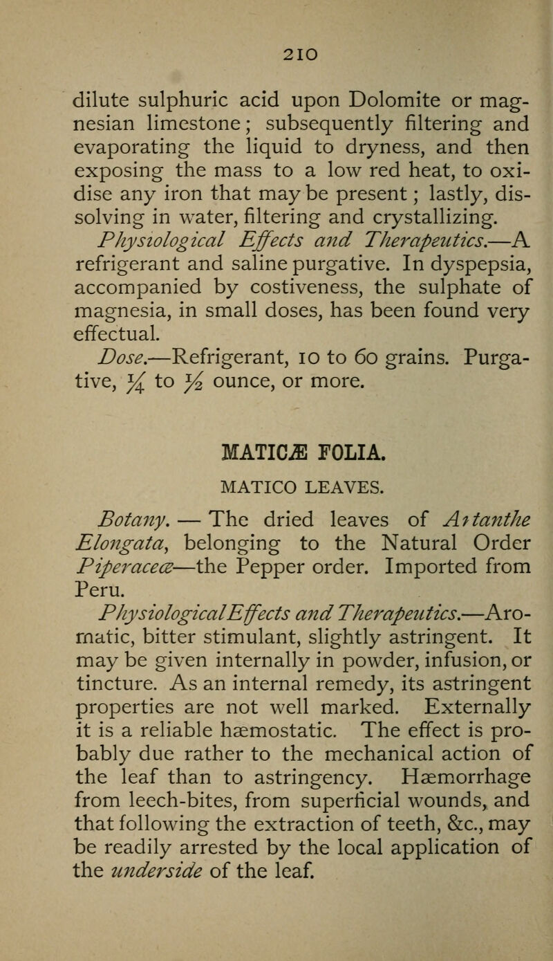 dilute sulphuric acid upon Dolomite or mag- nesian limestone; subsequently filtering and evaporating the liquid to dryness, and then exposing the mass to a low red heat, to oxi- dise any iron that may be present; lastly, dis- solving in water, filtering and crystallizing. PJiysiological Effects and TJierapeiitics.—A refrigerant and saline purgative. In dyspepsia, accompanied by costiveness, the sulphate of magnesia, in small doses, has been found very effectual. Dose.—Refrigerant, lo to 60 grains. Purga- tive, }( to j4 ounce, or more. MATICiE FOLIA. MATICO LEAVES. Botany. — The dried leaves of A^tanthe Elongata, belonging to the Natural Order Piperacece—the Pepper order. Imported from Peru. PJiysiological Effects and Therapeutics.—Aro- matic, bitter stimulant, slightly astringent. It may be given internally in powder, infusion, or tincture. As an internal remedy, its astringent properties are not well marked. Externally it is a reliable haemostatic. The effect is pro- bably due rather to the mechanical action of the leaf than to astringency. Haemorrhage from leech-bites, from superficial wounds, and that following the extraction of teeth, &c., may be readily arrested by the local application of the underside of the leaf.