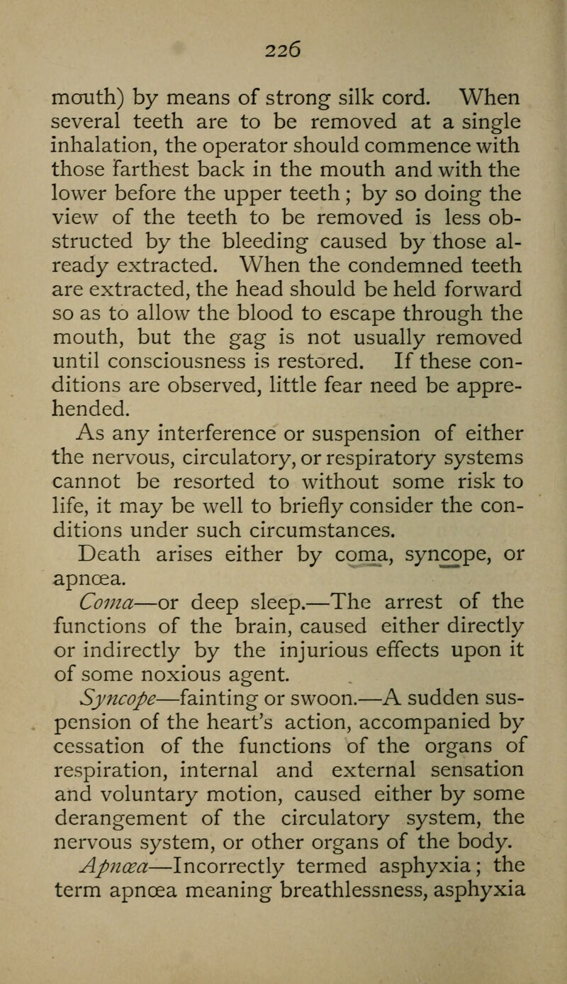 mouth) by means of strong silk cord. When several teeth are to be removed at a single inhalation, the operator should commence with those Farthest back in the mouth and with the lower before the upper teeth; by so doing the view of the teeth to be removed is less ob- structed by the bleeding caused by those al- ready extracted. When the condemned teeth are extracted, the head should be held forward so as to allow the blood to escape through the mouth, but the gag is not usually removed until consciousness is restored. If these con- ditions are observed, little fear need be appre- hended. As any interference or suspension of either the nervous, circulatory, or respiratory systems cannot be resorted to without some risk to life, it may be well to briefly consider the con- ditions under such circumstances. Death arises either by conia, syncope, or apncea. Coma—or deep sleep.—The arrest of the functions of the brain, caused either directly or indirectly by the injurious effects upon it of some noxious agent. Syncope—fainting or swoon.—A sudden sus- pension of the heart's action, accompanied by cessation of the functions of the organs of respiration, internal and external sensation and voluntary motion, caused either by some derangement of the circulatory system, the nervous system, or other organs of the body. Apncea—Incorrectly termed asphyxia; the term apncea meaning breathlessness, asphyxia